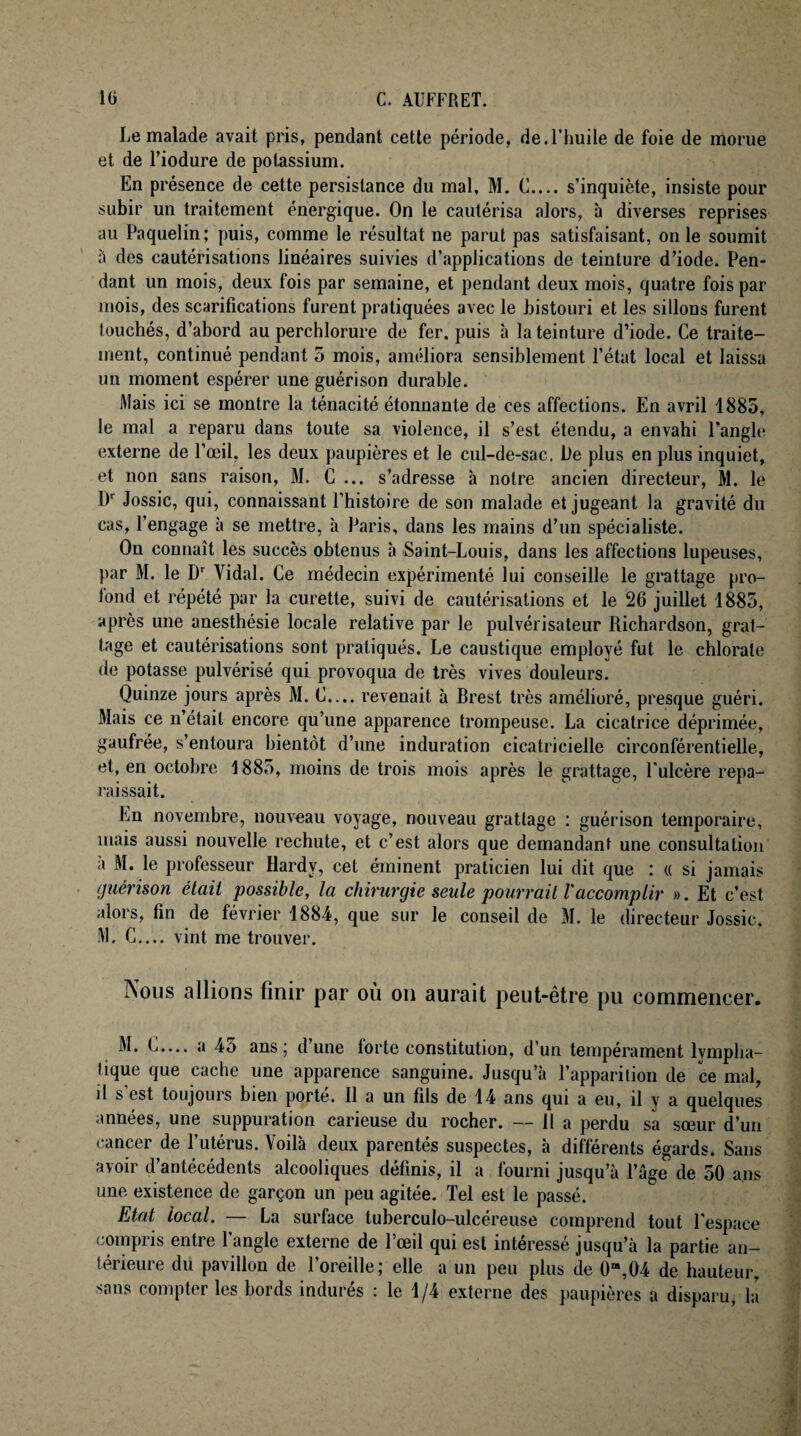 Le malade avait pris, pendant cette période, de.l’huile de foie de morue et de Fiodure de potassium. En présence de cette persistance du mal, M. C.... s’inquiète, insiste pour subir un traitement énergique. On le cautérisa alors, à diverses reprises au Paquelin; puis, comme le résultat ne parut pas satisfaisant, on le soumit à des cautérisations linéaires suivies d’applications de teinture d’iode. Pen¬ dant un mois, deux fois par semaine, et pendant deux mois, quatre fois par mois, des scarifications furent pratiquées avec le bistouri et les sillons furent touchés, d’abord au perchlorure de fer. puis à la teinture d’iode. Ce traite¬ ment, continué pendant 5 mois, améliora sensiblement l’état local et laissa un moment espérer une guérison durable. Mais ici se montre la ténacité étonnante de ces affections. En avril 1885, le mal a reparu dans toute sa violence, il s’est étendu, a envahi l’angle externe de l’œil, les deux paupières et le cul-de-sac. De plus en plus inquiet, et non sans raison, M. C ... s’adresse à notre ancien directeur, M. le l)r Jossic, qui, connaissant l’histoire de son malade et jugeant la gravité du cas, l’engage à se mettre, à Paris, dans les mains d’un spécialiste. On connaît les succès obtenus à Saint-Louis, dans les affections lupeuses, par M. le Dr Vidal. Ce médecin expérimenté lui conseille le grattage pro¬ fond et répété par la curette, suivi de cautérisations et le 26 juillet 1885, après une anesthésie locale relative par le pulvérisateur Richardson, grat¬ tage et cautérisations sont pratiqués. Le caustique employé fut le chlorate de potasse pulvérisé qui provoqua de très vives douleurs. Quinze jours après M. C.... revenait à Brest très amélioré, presque guéri. Mais ce n’était encore qu’une apparence trompeuse. La cicatrice déprimée, gaufrée, s’entoura bientôt d’une induration cicatricielle circonférentielle, et, en octobre 1885, moins de trois mois après le grattage, l'ulcère repa¬ raissait. En novembre, nouveau voyage, nouveau grattage : guérison temporaire, mais aussi nouvelle rechute, et c’est alors que demandant une consultation à M. le professeur Hardy, cet éminent praticien lui dit que : « si jamais guérison était possible, la chirurgie seule pourrait Vaccomplir ». Et c’est alors, fin de février 1884, que sur le conseil de M. le directeur Jossic, M. C— vint me trouver. Nous allions finir par où on aurait peut-être pu commencer. M. C.... a 45 ans; d’une lorte constitution, d’un tempérament lympha¬ tique que cache une apparence sanguine. Jusqu’à l’apparition de ce mal, il s est toujours bien porte. 11 a un fils de 14 ans qui a eu, il y a quelques années, une suppuration carieuse du rocher. — H a perdu sa sœur d’un cancer de l’utérus. Voilà deux parentés suspectes, à différents égards. Sans avoir d’antécédents alcooliques définis, il a fourni jusqu’à l’âge de 50 ans une existence de garçon un peu agitée. Tel est le passé. Etat local. — La surface tuberculo-ulcéreuse comprend tout l'espace compris entre l’angle externe de l’œil qui est intéressé jusqu’à la partie an¬ térieure du pavillon de l’oreille; elle a un peu plus de Ü“,04 de hauteur, sans compter les bords indurés : le 1/4 externe des paupières a disparu, la