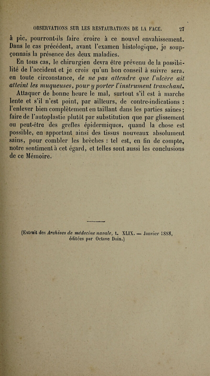 à pic, pourront-ils faire croire à ce nouvel envahissement. Dans le cas précédent, avant l’examen histologique, je soup¬ çonnais la présence des deux maladies. En tous cas, le chirurgien devra être prévenu de la possibi¬ lité de l’accident et je crois qu’un bon conseil à suivre sera, en toute circonstance, de ne pas attendre que Vulcère ait atteint les muqueuses, pour y porter l'instrument tranchant• Attaquer de bonne heure le mal, surtout s’il est à marche lente et s’il n’est point, par ailleurs, de contre-indications : l’enlever bien complètement en taillant dans les parties saines; faire de l’autoplastie plutôt par substitution que par glissement ou peut-être des greffes épidermiques, quand la chose est possible, en apportant ainsi des tissus nouveaux absolument sains, pour combler les brèches : tel est, en fin de compte, notre sentiment h cet égard, et telles sont aussi les conclusions de ce Mémoire. (Extrait des Archives de médecine navale, t. XL1X. — Janvier 1SSS, éditées par Octave Doin.)