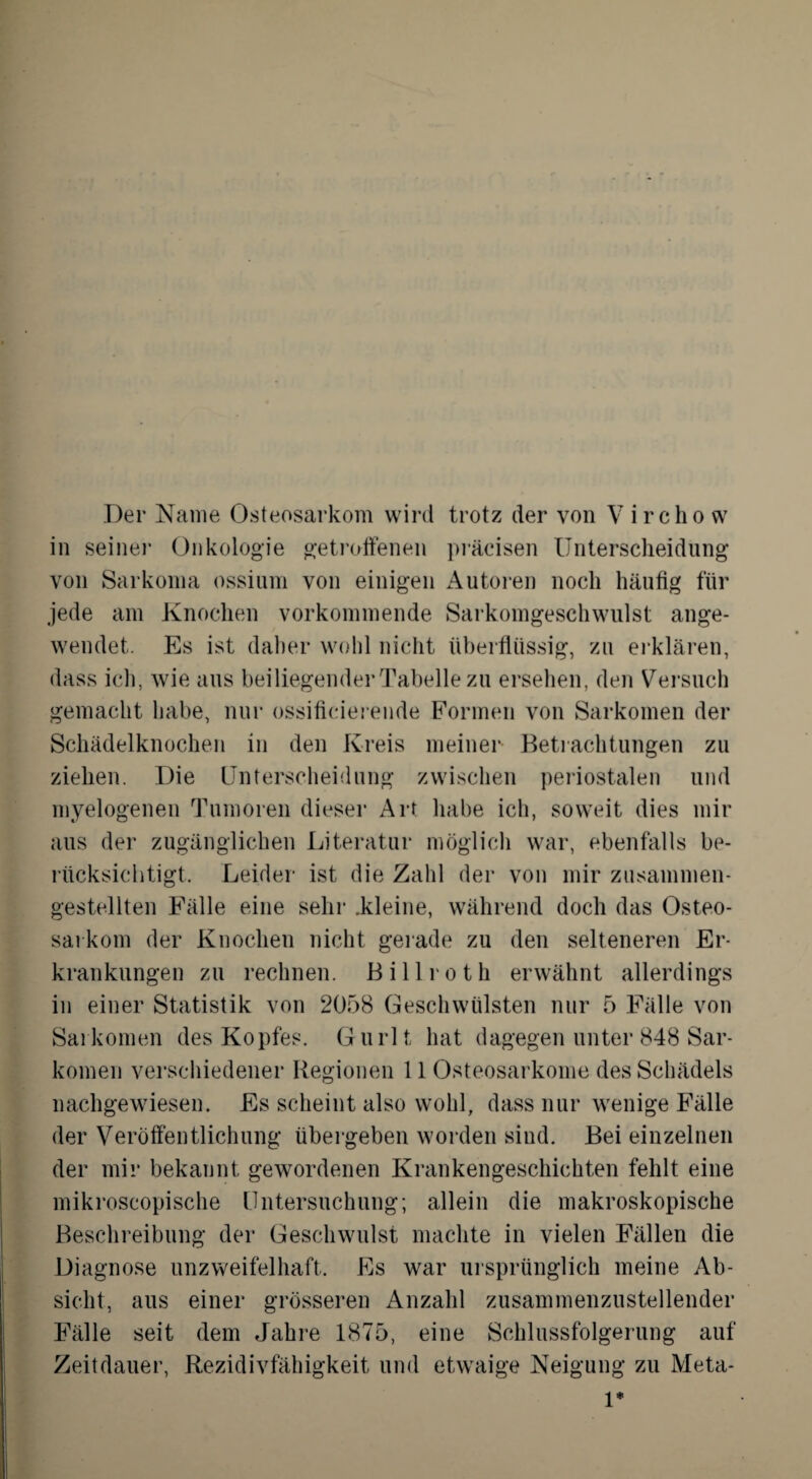 in seiner Onkologie getroffenen präcisen Unterscheidung von Sarkoma ossium von einigen Autoren noch häufig für jede am Knochen vorkommende Sarkomgeschwulst ange¬ wendet. Es ist daher wohl nicht überflüssig, zu erklären, dass ich, wie aus beiliegender Tabelle zu ersehen, den Versuch gemacht habe, nur ossificierende Formen von Sarkomen der Schädelknochen in den Kreis meiner Betrachtungen zu ziehen. Die Unterscheidung zwischen periostalen und myelogenen Tumoren dieser Art habe ich, soweit dies mir aus der zugänglichen Literatur möglich war, ebenfalls be¬ rücksichtigt. Leider ist die Zahl der von mir zusammen¬ gestellten Fälle eine sehr .kleine, während doch das Osteo¬ sarkom der Knochen nicht gerade zu den selteneren Er¬ krankungen zu rechnen. Billroth erwähnt allerdings in einer Statistik von 2058 Geschwülsten nur 5 Fälle von Sarkomen des Kopfes. Gurlt hat dagegen unter 848 Sar¬ komen verschiedener Regionen 11 Osteosarkome des Schädels nachgewiesen. Es scheint also wohl, dass nur wenige Fälle der Veröffentlichung übergeben worden sind. Bei einzelnen der mir bekannt gewordenen Krankengeschichten fehlt eine mikroscopische Untersuchung; allein die makroskopische Beschreibung der Geschwulst machte in vielen Fällen die Diagnose unzweifelhaft. Es war ursprünglich meine Ab¬ sicht, aus einer grösseren Anzahl zusammenzustellender Fälle seit dem Jahre 1875, eine Schlussfolgerung auf Zeitdauer, Rezidivfähigkeit und etwaige Neigung zu Meta- 1*