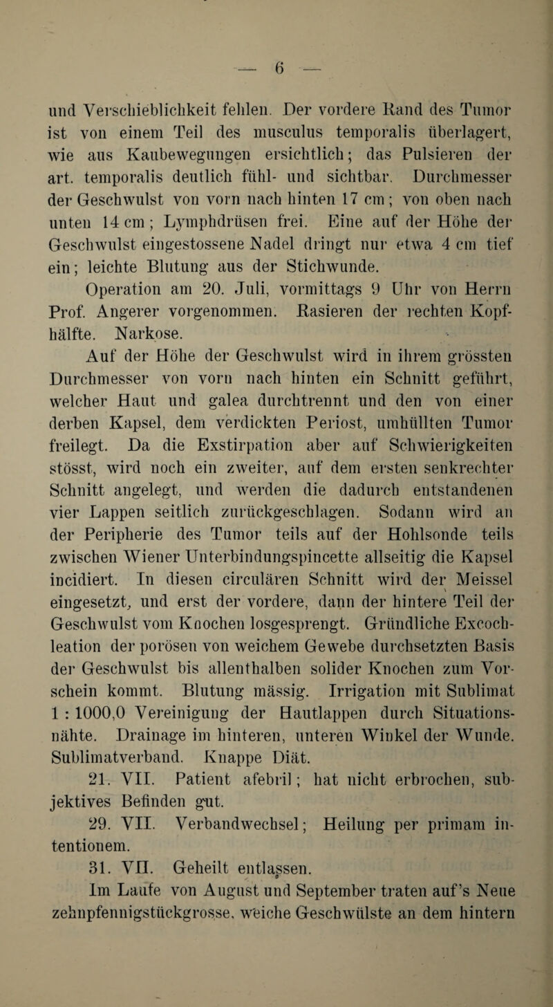 und Verschieblichkeit fehlen. Der vordere Rand des Tumor ist von einem Teil des musculus temporalis überlagert, wie aus Kaubewegungen ersichtlich; das Pulsieren der art. temporalis deutlich fühl- und sichtbar. Durchmesser der Geschwulst von vorn nach hinten 17 cm ; von oben nach unten 14 cm; Lymphdriisen frei. Eine auf der Höhe der Geschwulst eingestossene Nadel dringt nur etwa 4 cm tief ein; leichte Blutung aus der Stichwunde. Operation am 20. Juli, vormittags 9 Uhr von Herrn Prof. Angerer vorgenommen. Rasieren der rechten Kopf¬ hälfte. Narkose. Auf der Höhe der Geschwulst wird in ihrem grössten Durchmesser von vorn nach hinten ein Schnitt geführt, welcher Haut und galea durchtrennt und den von einer derben Kapsel, dem verdickten Periost, umhüllten Tumor freilegt. Da die Exstirpation aber auf Schwierigkeiten stösst, wird noch ein zweiter, auf dem ersten senkrechter Schnitt angelegt, und werden die dadurch entstandenen vier Lappen seitlich zurückgeschlagen. Sodann wird an der Peripherie des Tumor teils auf der Hohlsonde teils zwischen Wiener Unterbindungspincette allseitig die Kapsel incidiert. In diesen circularen Schnitt wird der Meissei eingesetzt, und erst der vordere, dann der hintere Teil der Geschwulst vom Knochen losgesprengt. Gründliche Excoch- leation der porösen von weichem Gewebe durchsetzten Basis der Geschwulst bis allenthalben solider Knochen zum Vor¬ schein kommt. Blutung massig. Irrigation mit Sublimat 1 : 1000,0 Vereinigung der Hautlappen durch Situations¬ nähte. Drainage im hinteren, unteren Winkel der Wunde. Sublimatverband. Knappe Diät. 21. VII. Patient afebril; hat nicht erbrochen, sub¬ jektives Befinden gut. 29. VII. Verbandwechsel; Heilung per primam in- tentionem. 31. VII. Geheilt entlassen. y 9 Im Laufe von August und September traten auf’s Neue zehnpfennigstückgrosse, weiche Geschwülste an dem hintern