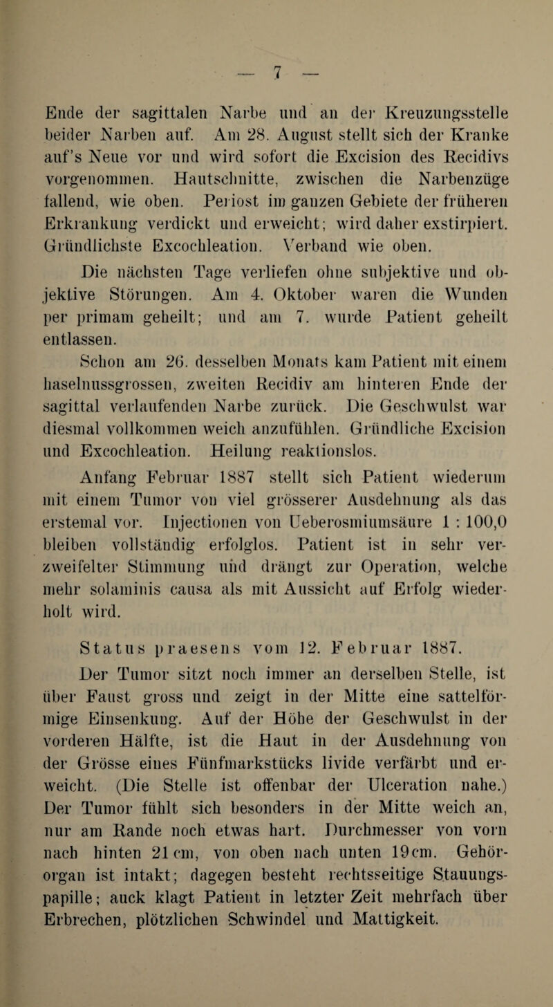 Ende der sagittalen Narbe und an der Kreuzungsstelle beider Narben auf. Am 28. August stellt sich der Kranke auf’s Neue vor und wird sofort die Excision des Recidivs vorgenommen. Hautschnitte, zwischen die Narbenzüge fallend, wie oben. Periost im ganzen Gebiete der früheren Erkrankung verdickt und erweicht; wird daher exstirpiert. Gründlichste Excochleation. Verband wie oben. Die nächsten Tage verliefen ohne subjektive und ob¬ jektive Störungen. Am 4. Oktober waren die Wunden per primam geheilt; und am 7. wurde Patient geheilt entlassen. Schon am 26. desselben Monats kam Patient mit einem haselnussgrossen, zweiten Recidiv am hinteren Ende der sagittal verlaufenden Narbe zurück. Die Geschwulst war diesmal vollkommen weich anzufühlen. Gründliche Excision und Excochleation. Heilung reaktionslos. Anfang Februar 1887 stellt sich Patient wiederum mit einem Tumor von viel grösserer Ausdehnung als das erstemal vor. Injectionen von Ueberosmiumsäitre 1 : 100,0 bleiben vollständig erfolglos. Patient ist in sehr ver¬ zweifelter Stimmung und drängt zur Operation, welche mehr solaminis causa als mit Aussicht auf Erfolg wieder¬ holt wird. Status praesens vom 12. Februar 1887. Der Tumor sitzt noch immer an derselben Stelle, ist über Faust gross und zeigt in der Mitte eine sattelför¬ mige Einsenkung. Auf der Höhe der Geschwulst in der vorderen Hälfte, ist die Haut in der Ausdehnung von der Grösse eines Fünfmarkstücks livide verfärbt und er¬ weicht. (Die Stelle ist offenbar der Ulceration nahe.) Der Tumor fühlt sich besonders in der Mitte weich an, nur am Rande noch etwas hart. Durchmesser von vorn nach hinten 21cm, von oben nach unten 19cm. Gehör¬ organ ist intakt; dagegen besteht rechtsseitige Stauungs¬ papille; auck klagt Patient in letzter Zeit mehrfach über Erbrechen, plötzlichen Schwindel und Mattigkeit.