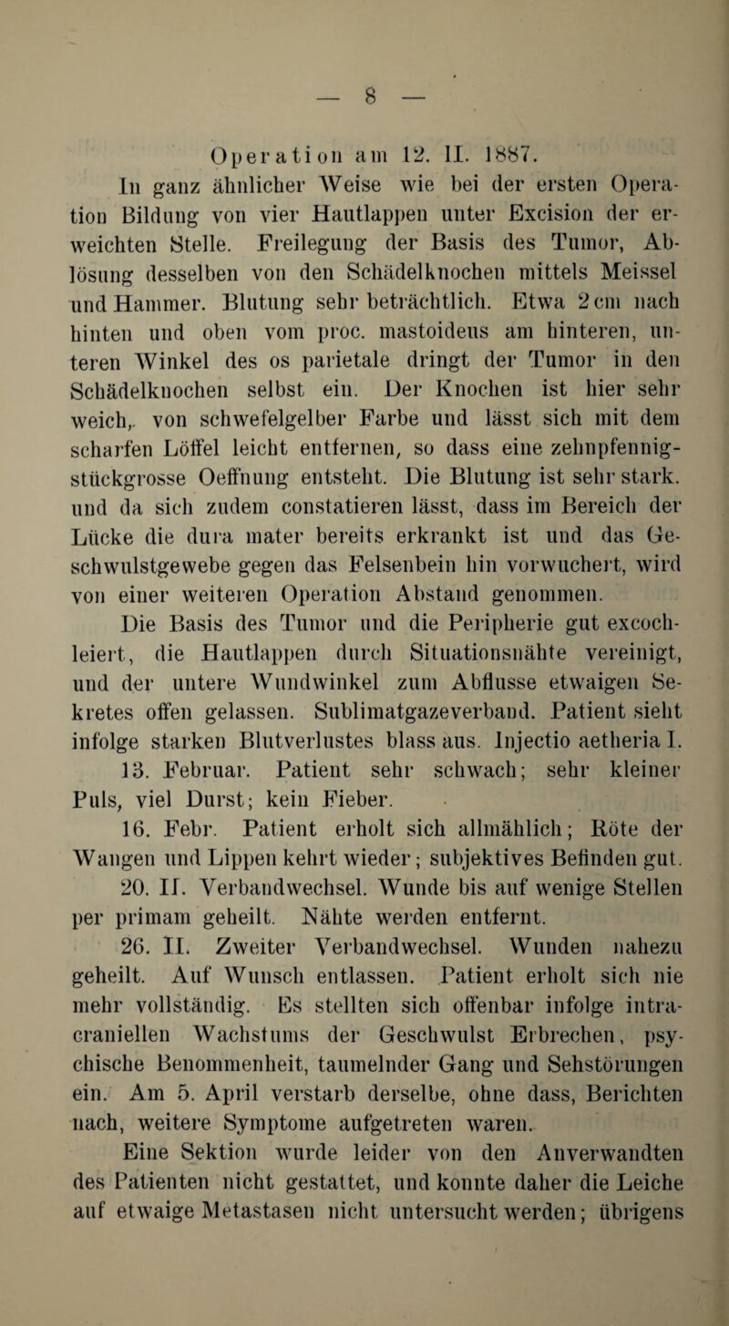 Operation am 12. II. 1887. In ganz ähnlicher Weise wie bei der ersten Opera¬ tion Bildung von vier Hautlappen unter Excision der er¬ weichten Stelle. Freilegung der Basis des Tumor, Ab¬ lösung desselben von den Schädelknochen mittels Meissei und Hammer. Blutung sehr beträchtlich. Etwa 2 cm nach hinten und oben vom proc. mastoideus am hinteren, un¬ teren Winkel des os parietale dringt der Tumor in den Schädelknochen selbst ein. Der Knochen ist hier sehr weich,, von schwefelgelber Farbe und lässt sich mit dem scharfen Löffel leicht entfernen, so dass eine zehnpfennig¬ stückgrosse Oeffnung entsteht. Die Blutung ist sehr stark, und da sich zudem constatieren lässt, dass im Bereich der Lücke die dura mater bereits erkrankt ist und das Ge¬ schwulstgewebe gegen das Felsenbein hin vorwuchert, wird von einer weiteren Operation Abstand genommen. Die Basis des Tumor und die Peripherie gut excoch- leiert, die Hautlappen durch Situationsnähte vereinigt, und der untere Wundwinkel zum Abflüsse etwaigen Se¬ kretes offen gelassen. Sublimatgaze verband. Patient sieht infolge starken Blutverlustes blass aus. Injectio aetheria I. 13. Februar. Patient sehr schwach; sehr kleiner Puls, viel Durst; kein Fieber. 16. Febr. Patient erholt sich allmählich; Röte der Wangen und Lippen kehrt wieder; subjektives Befinden gut. 20. II. Verbandwechsel. Wunde bis auf wenige Stellen per primam geheilt. Nähte werden entfernt. 26. II. Zweiter Verbandwechsel. Wunden nahezu geheilt. Auf Wunsch entlassen. Patient erholt sich nie mehr vollständig. Es stellten sich offenbar infolge intra- Granieilen Wachstums der Geschwulst Erbrechen, psy¬ chische Benommenheit, taumelnder Gang und Sehstörungen ein. Am 5. April verstarb derselbe, ohne dass, Berichten nach, weitere Symptome aufgetreten waren. Eine Sektion wurde leider von den Anverwandten des Patienten nicht gestattet, und konnte daher die Leiche auf etwaige Metastasen nicht untersucht werden; übrigens