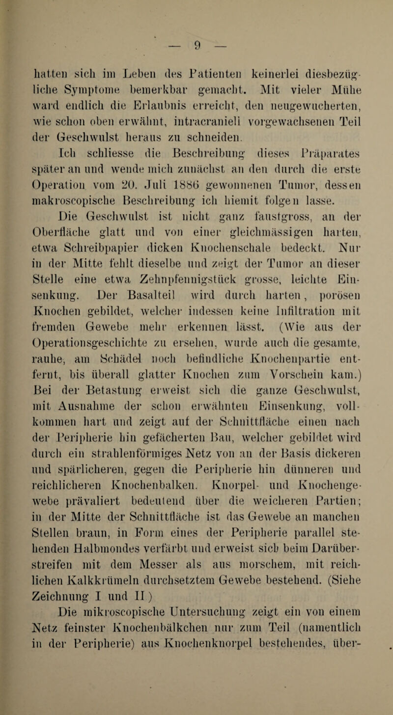 hatten sich im Leben des Patienten keinerlei diesbezüg¬ liche Symptome bemerkbar gemacht. Mit vieler Mühe ward endlich die Erlaubnis erreicht, den neugewucherten, wie schon oben erwähnt, intracraniell vorgewachsenen Teil der Geschwulst heraus zu schneiden. Ich schliesse die Beschreibung dieses Präparates später an und wende mich zunächst an den durch die erste Operation vom 20. Juli 1886 gewonnenen Tumor, dessen makroscopische Beschreibung ich hiemit folgen lasse. Die Geschwulst ist nicht ganz faustgross, an der Oberfläche glatt und von einer gleichmässigen harten, etwa Schreibpapier dicken Knochenschale bedeckt. Nur in der Mitte fehlt dieselbe und zeigt der Tumor an dieser Stelle eine etwa Zehnpfennigsttick grosse, leichte Ein¬ senkung. Der Basalteil wird durch harten, porösen Knochen gebildet, welcher indessen keine Infiltration mit fremden Gewebe mehr erkennen lässt. (Wie aus der Operationsgeschichte zu ersehen, wurde auch die gesamte, rauhe, am Schädel noch befindliche Knochenpartie ent¬ fernt, bis überall glatter Knochen zum Vorschein kam.) Bei der Betastung erweist sich die ganze Geschwulst, mit Ausnahme der schon erwähnten Einsenkung, voll¬ kommen hart und zeigt auf der Schnittfläche einen nach der Peripherie hin gefächerten Bau, welcher gebildet wird durch ein strahlenförmiges Netz von an der Basis dickeren und spärlicheren, gegen die Peripherie hin dünneren und reichlicheren Knochenbalken. Knorpel- und Knochenge¬ webe prävaliert bedeutend über die weicheren Partien; in der Mitte der Schnittfläche ist das Gewebe an manchen Stellen braun, in Form eines der Peripherie parallel ste¬ henden Halbmondes verfärbt und erweist sieb beim Darüber¬ streifen mit dem Messer als aus morschem, mit reich¬ lichen Kalkkrümeln durchsetztem Gewebe bestehend. (Siehe Zeichnung I und II) Die mikroscopische Untersuchung zeigt ein von einem Netz feinster Knochenbälkchen nur zum Teil (namentlich in der Peripherie) aus Knochenknorpel bestehendes, über-