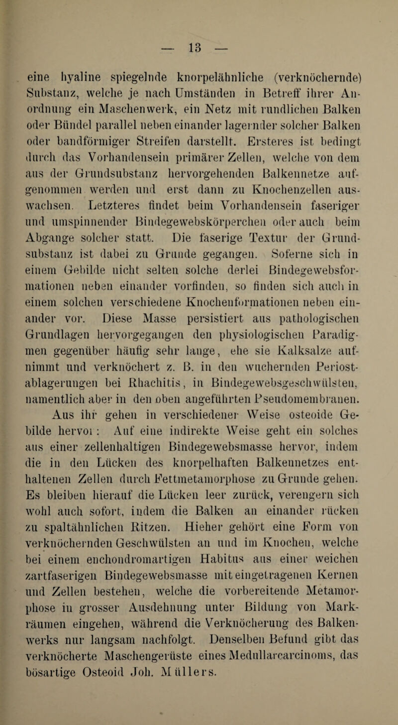 eine hyaline spiegelnde knorpelähnliche (verknöchernde) Substanz, welche je nach Umständen in Betreff ihrer An¬ ordnung ein Maschen werk, ein Netz mit rundlichen Balken oder Bündel parallel neben einander lagernder solcher Balken oder bandförmiger Streifen darstellt. Ersteres ist bedingt durch das Vorhandensein primärer Zellen, welche von dem aus der Grundsubstanz hervorgehenden Balkennetze auf¬ genommen werden und erst dann zu Knochenzellen aus- wachsen. Letzteres findet beim Vorhandensein faseriger und umspinnender Bindegewebskörperchen oderauch beim Abgänge solcher statt. Die faserige Textur der Grund¬ substanz ist dabei zu Grunde gegangen. Soferne sich in einem Gebilde nicht selten solche derlei Bindegevvebsfor- mationen neben einander vorfinden, so finden sich auch in einem solchen verschiedene Knochenformationen neben ein¬ ander vor. Diese Masse persistiert aus pathologischen Grundlagen hervorgegangen den physiologischen Paradig¬ men gegenüber häufig sehr lange, ehe sie Kalksalze auf¬ nimmt und verknöchert z. B. in den wuchernden Periost- ablagerungen bei Rhachitis, in Bindegewebsgeschwülsten, namentlich aber in den oben angeführten Pseudomembrauen. Aus ihr gehen in verschiedener Weise osteoide Ge¬ bilde hervor: Auf eine indirekte Weise geht ein solches aus einer zellenhaltigen Bindegewebsmasse hervor, indem die in den Lücken des knorpelhaften Balkennetzes ent¬ haltenen Zellen durch Fettmetamorphose zu Grunde gehen. Es bleiben hierauf die Lücken leer zurück, verengern sich wohl auch sofort, indem die Balken an einander rücken zu spaltähnlichen Ritzen. Hieher gehört eine Form von verknöchernden Geschwülsten an und im Knochen, welche bei einem enchondromartigen Habitus aus einer weichen zartfaserigen Bindegewebsmasse mit eingetragenen Kernen und Zellen bestehen, welche die vorbereitende Metamor¬ phose in grosser Ausdehnung unter Bildung von Mark¬ räumen eingehen, während die Verknöcherung des Balken¬ werks nur langsam nachfolgt. Denselben Befund gibt das verknöcherte Maschengerüste eines Medullarcarcinoms, das bösartige Osteoid Job. Müllers.