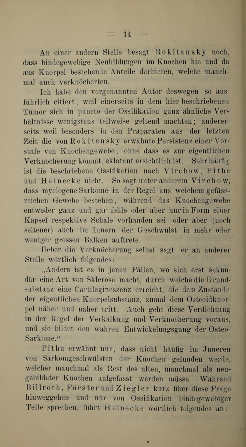 An einer andern Stelle besagt Rokitansky noch, dass bindegewebige Neubildungen im Knochen hie und da aus Knorpel bestehende Anteile darbieten, welche manch¬ mal auch verknöcherten. Ich habe den vorgenannten Autor deswegen so aus¬ führlich citiert, weil einerseits in dem hier beschriebenen Tumor sich in puncto der Ossifikation ganz ähnliche Ver¬ hältnisse wenigstens teilweise geltend machten; anderer¬ seits weil besonders in den Präparaten aus der letzten Zeit die von Rokitansky erwähnte Persistenz einer Vor¬ stufe von Knochengewebe, ohne dass es zur eigentlichen Verknöcherung kommt, eklatant ersichtlich ist. Sehr häufig ist die beschriebene Ossifikation nach V i rc h o w, P i t h a und H e i n eck e nicht. So sagt unter anderem Vi r c h o w, dass myelogene Sarkome in der Regel aus weichem gefäss- reichen Gewebe bestehen, während das Knochengewebe entweder ganz und gar fehle oder aber nur in Form einer Kapsel respektive Schale vorhanden sei oder aber (noch seltener) auch im Innern der Geschwulst in mehr oder weniger grossen Balken auftrete. LJ eher die Verknöcherung selbst sagt er an anderer Stelle wörtlich folgendes: ,,Anders ist es in jenen Fällen, wo sich erst sekun¬ där eine Art von Sklerose macht, durch welche die Grund¬ substanz eine Cartilagineszenz erreicht, die dem Zustande der eigentlichen Knorpelsubstanz, zumal dem Osteoidknor¬ pel näher und näher tritt. Auch geht diese Verdichtung in der Regel der Verkalkung und Verknöcherung voraus, und sie bildet den wahren Entwickelungsgang der Osteo- SarkomeV • Pit ha erwähnt nur, dass nicht häufig im «Inneren von SarkomgeschWülsten der Knochen gefunden werde, welcher manchmal als Rest des alten, manchmal als neu¬ gebildeter Knochen aufgefasst werden müsse. Während B il 1 r o t h, Förster und Ziegler kurz über diese Frage hinweggehen und nur von Ossifikation bindegewebiger Teile sprechen, iührt Heinecke wörtlich folgendes an: