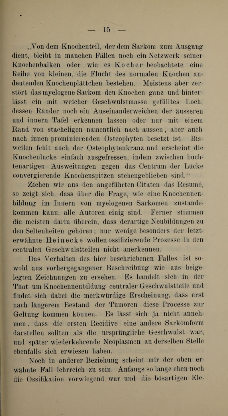 „Von dem Knocken teil, der dem Sarkom zum Ausgang dient, bleibt in manchen Fällen noch ein Netzwerk seiner Knochenbalken oder wie es Kocher beobachtete eine Reihe von kleinen, die Flucht des normalen Knochen an¬ deutenden Knochenplättchen bestehen. Meistens aber zer¬ stört das myelogene Sarkom den Knochen ganz und hinter¬ lässt ein mit weicher Geschwulstmasse gefülltes Loch, dessen Ränder noch ein Auseinanderweichen der äusseren und innern Tafel erkennen lassen oder nur mit einem Rand von stacheligen namentlich nach aussen, aber auch nach innen prominierenden Osteophyten besetzt ist. Bis¬ weilen fehlt auch der Osteophytenkranz und erscheint die Knochenlücke einfach ausgefressen, indem zwischen buch¬ tenartigen Ausweitungen gegen das Centrum der Lücke convergierende Knochenspitzen stehengeblieben sind.“ Ziehen wir aus den angeführten Citaten das Besinne, so zeigt sich, dass über die Frage, wie eine Knochenneu¬ bildung im Innern von myelogenen Sarkomen Zustande¬ kommen kann, alle Autoren einig sind. Ferner stimmen die meisten darin überein, dass derartige Neubildungen zu den Seltenheiten gehören; nur wenige besonders der letzt¬ erwähnte He in ecke wollen ossifizierende Prozesse in den centralen Geschwulstteilen nicht anerkennen. Das Verhalten des hier beschriebenen Falles ist so¬ wohl aus vorhergegangener Beschreibung wie aus beige¬ legten Zeichnungen zu ersehen. Es handelt sich in der That um Knochenneubildung centraler Geschwulstteile und findet sich dabei die merkwürdige Erscheinung, dass erst nach längerem Bestand der Tumoren diese Processe zur Geltung kommen können. Es lässt sich ja nicht anneh¬ men , dass die ersten Recidive eine andere Sarkomform darstellen sollten als die ursprüngliche Geschwulst war, und später wiederkehrende Neoplasmen an derselben Stelle ebenfalls sich erwiesen haben. Noch in anderer Beziehung scheint mir der oben er¬ wähnte Fall lehrreich zu sein. Anfangs so lange eben noch die Ossifikation vorwiegend war und die bösartigen Eie-