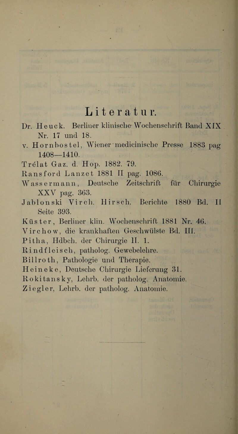 Literatur. Dr. Heuck. Berliner klinische-Wochenschrift Band XIX Nr. 17 und 18. v. Hornbostel, Wiener medicinische Presse 1883 pag 1408—1410. Trelat Gaz. d. Hop. 1882. 79. Ransford Lanzet 1881 II pag. 1086. Wassermann, Deutsche Zeitschrift für Chirurgie XXV pag. 363. Jabionski Virch. Hirsch. Berichte 1880 Bd. II Seite 393. Küster, Berliner klin. Wochenschrift 1881 Nr. 46. Virchow, die krankhaften Geschwülste Bd. III. Pitlia, Hdbch. der Chirurgie II. 1. Rindfleisch, patholog. Gewebelehre. Billroth, Pathologie und Therapie. H ei n e k e, Deutsche Chirurgie Lieferung 31. Rokitansky, Lehrb. der patholog. Anatomie. Ziegler, Lehrb. der patholog. Anatomie.