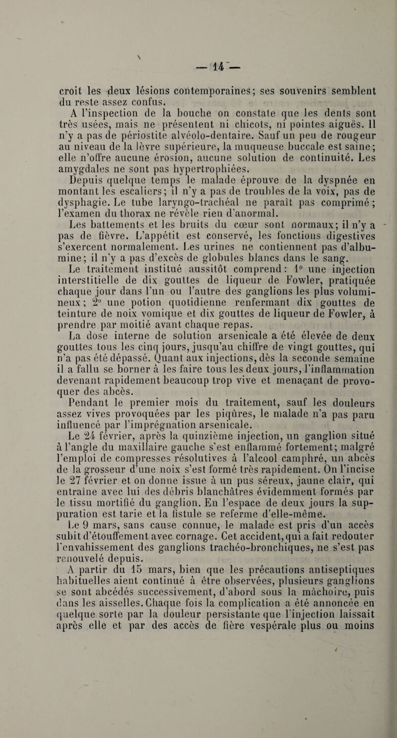 — 44 — \ croit les jdeux lesions coritemporaines; ses souvenirs semblent du reste assez confus. A l’inspection de la bouclie on constate que les dents sont tres usees, niais ne presentent ni chicots, ni pointes aigues. 11 n’y a pas de periostite alveolo-dentaire. Sauf un peu de rougeur au niveau de la ievre superieure, la muqueuse buccale est saine; elle n’ofifre aucune erosion, aucune solution de continuity. Les amygdales ne sont pas hypertrophiees. Depuis quelque temps le malade eprouve de la dyspnee en montant les escaliers; il n’y a pas de troubles de la voix, pas de dysphagie. Le tube laryngo-tracheal ne parait pas comprime; l’examen du thorax ne revele rien d’anormal. Les battements et les bruits du coeur sont normaux; il n’y a pas de fievre. L’appetit est conserve, les fonctions digestives s’exercent normalement. Les urines ne contiennent pas d’albu- mine; il n’y a pas d’exces de globules blancs dans le sang. Le traitement institue aussitot comprend: 1° une injection interstitielle de dix gouttes de liqueur de Fowler, pratiquee chaque jour dans Fun ou Fautre des ganglions les plus volumi- neux; 2° une potion quotidienne renfermant dix gouttes de teinture de noix vomique et dix gouttes de liqueur de Fowler, a prendre par moitie avant chaque repas. La dose interne de solution arsenicale a ete elevee de deux gouttes tous les cinq jours, jusqu’au chiffre de vingt gouttes, qui n’a pas etedepasse. Quant aux injections, des la seconde semaine il a fallu se borner a les faire tous les deux jours, Finfiammation devenant rapidement beaucoup trop vive et menacant de provo- quer des abces. Pendant le premier mois du traitement, sauf les douleurs assez vives provoquees par les piqures, le malade n’a pas paru influence par Fimpregnation arsenicale. Le 24 fevrier, apres la quinzieme injection, un ganglion situe a l’angle du maxillaire gauche s’est enflamme fortement; malgre Femploi de compresses resolutives a l’alcool camphre, un abces de la grosseur d’une noix s’est forme tres rapidement. On Fincise le 27 fevrier et on donne issue a un pus sereux, jaune clair, qui entraine avec lui des debris blanchatres evidemment formes par le tissu mortifie du ganglion. En Fespace de deux jours la sup¬ puration est tarie et la listule se referme d’elle-meme. Le 9 mars, sans cause connue, le malade est pris d’un acces subit d’etouffement avec cornage. Cet accident, qui a fait redouter l'cnvahissement des ganglions tracheo-bronchiques, ne s’est pas renouvele depuis. A partir du 15 mars, bien que les precautions antiseptiques habituelles aient continue a etre observees, plusieurs ganglions se sont abcedes successivement, d’abord sous la machoire, puis dans les aisselles. Chaque fois la complication a ete annoncee en quelque sorle par la douleur persistante que l’injection laissait apres elle et par des acces de here vesperale plus ou moins i