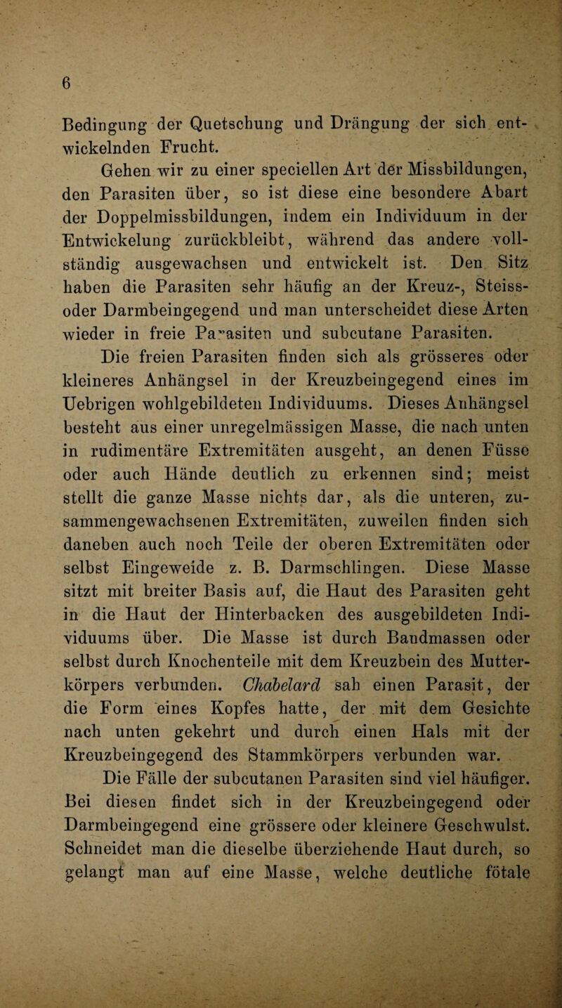 Bedingung der Quetschung und Drängung der sich ent¬ wickelnden Frucht. Gehen wir zu einer speciellen Art der Missbildungen, den Parasiten über, so ist diese eine besondere Abart der Doppelmissbildungen, indem ein Individuum in der Entwickelung zurückbleibt, während das andere voll¬ ständig ausgewachsen und entwickelt ist. Den Sitz haben die Parasiten sehr häufig an der Kreuz-, Steiss- oder Darmbeingegend und man unterscheidet diese Arten wieder in freie Parasiten und subcutane Parasiten. Die freien Parasiten finden sich als grösseres oder kleineres Anhängsel in der Kreuzbeingegend eines im Uebrigen wohlgebildeten Individuums. Dieses Anhängsel besteht aus einer unregelmässigen Masse, die nach unten in rudimentäre Extremitäten ausgeht, an denen Füsse oder auch Hände deutlich zu erkennen sind; meist stellt die ganze Masse nichts dar, als die unteren, zu¬ sammengewachsenen Extremitäten, zuwTeilen finden sich daneben auch noch Teile der oberen Extremitäten oder selbst Eingeweide z. B. Darmschlingen. Diese Masse sitzt mit breiter Basis auf, die Haut des Parasiten geht in die Haut der Hinterbacken des ausgebildeten Indi¬ viduums über. Die Masse ist durch Bandmassen oder selbst durch Knochenteile mit dem Kreuzbein des Mutter¬ körpers verbunden. Chabelard sah einen Parasit, der die Form eines Kopfes hatte, der mit dem Gesichte nach unten gekehrt und durch einen Hals mit der Kreuzbeingegend des Stammkörpers verbunden war. Die Fälle der subcutanen Parasiten sind viel häufiger. Bei diesen findet sich in der Kreuzbeingegend oder Darmbeingegend eine grössere oder kleinere Geschwulst. Schneidet man die dieselbe überziehende Haut durch, so gelangt man auf eine Masse, wrelche deutliche fötale