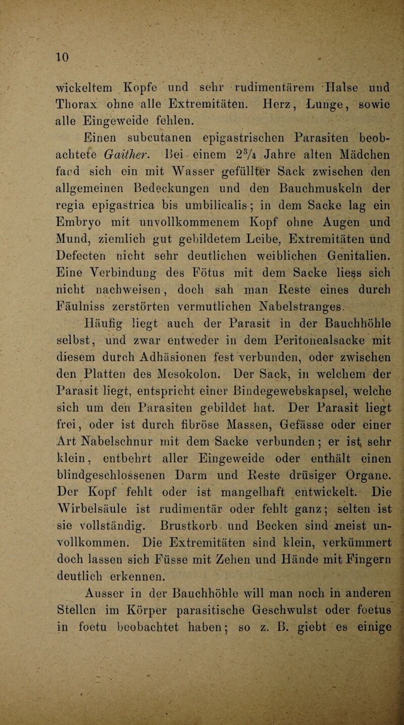 wickeltem Kopfe und sehr rudimentärem Halse und Thorax ohne alle Extremitäten. Herz, Lunge, sowie alle Eingeweide fehlen. Einen subcutanen epigastrischen Parasiten beob¬ achtete Gaither. Bei einem 23A Jahre alten Mädchen fand sich ein mit Wasser gefüllter Sack zwischen den allgemeinen Bedeckungen und den Bauchmuskeln der regia epigastrica bis umbilicalis; in dem Sacke lag ein Embryo mit unvollkommenem Kopf ohne Augen und Mund, ziemlich gut gebildetem Leibe, Extremitäten und Defecten nicht sehr deutlichen weiblichen Genitalien. Eine Verbindung des Fötus mit dem Sacke liess sich nicht nach weisen, doch sah man Reste eines durch Fäulniss zerstörten vermutlichen Nabelstranges. Häufig liegt auch der Parasit in der Bauchhöhle selbst, und zwar entweder in dem Peritonealsacke mit diesem durch Adhäsionen fest verbunden, oder zwischen den Platten des Mesokolon. Der Sack, in welchem der Parasit liegt, entspricht einer Bindegewebskapsel, welche sich um den Parasiten gebildet hat. Der Parasit liegt frei, oder ist durch fibröse Massen, Gefässe oder einer Art Nabelschnur mit dem Sacke verbunden ; er ist sehr klein, entbehrt aller Eingeweide oder enthält einen blindgeschlossenen Darm und Reste drüsiger Organe. Der Kopf fehlt oder ist mangelhaft entwickelt. Die Wirbelsäule ist rudimentär oder fehlt ganz; selten ist sie vollständig. Brustkorb, und Becken sind meist un¬ vollkommen. Die Extremitäten sind klein, verkümmert doch lassen sieb Eüsse mit Zehen und Hände mit Fingern deutlich erkennen. Ausser in der Bauchhöhle will man noch in anderen Stellen im Körper parasitische Geschwulst oder foetus in foetu beobachtet haben; so z. B. giebt es einige