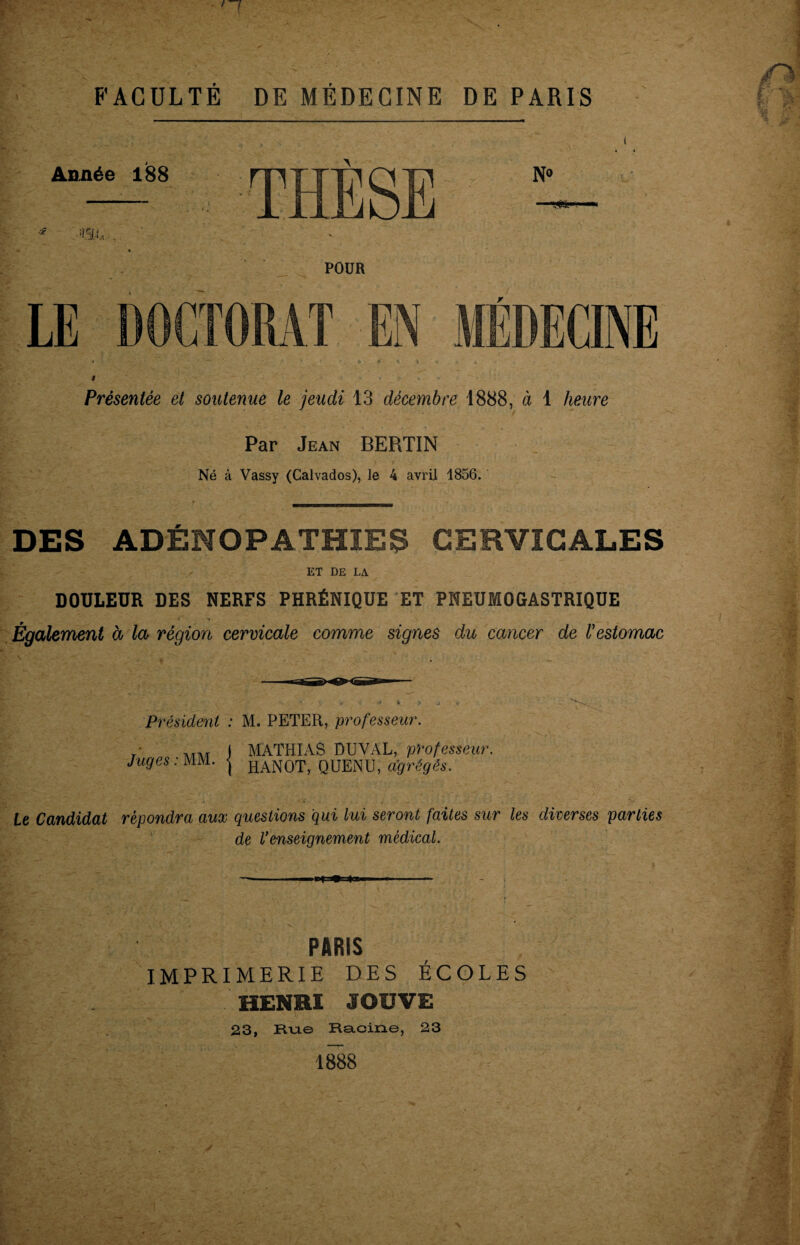 FACULTÉ DE MÉDECINE DE PARIS Année 188 THÈSE N° ■m,- POUR LE DOCTORAT EN MÉDECINE Présentée et soutenue le jeudi 13 décembre 1888, à 1 heure Par Jean BERTIN Né à Vassy (Calvados), le 4 avril 1856. DES ADÉNOPATHIES CERVICALES ET DE LA DOULEUR DES NERFS PHRÉNIQUE ET PNEUMOGASTRIQUE Également à la région cervicale comme signes du cancer de l’estomac Président : M. PETER, professeur. r I MATHIAS DU VAL, professeur. Juges: MM. HAN0T, QUENU, agrégés. le Candidat répondra aux questions qui lui seront faites sur les diverses parties de l’enseignement médical. PARIS IMPRIMERIE DES ÉCOLES HENRI JOUVE 23, Rue Racine, 23 1888