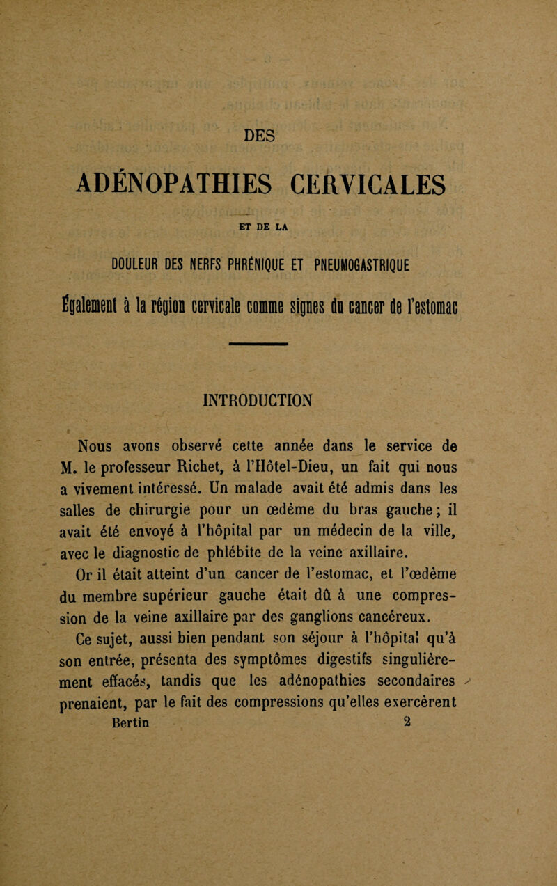 DES ADÉNOPATHIES CERVICALES ET DE LA DOULEUR DES NERFS PHRÉNIQUE ET PNEUMOGASTRIQUE Également à la région cervicale comme signes do cancer de l'estomac INTRODUCTION Nous avons observé cette année dans le service de M. le professeur Richet, à l’Hôtel-Dieu, un fait qui nous a vivement intéressé. Un malade avait été admis dans les salles de chirurgie pour un œdème du bras gauche; il avait été envoyé à l’hôpital par uu médecin de la ville, avec le diagnostic de phlébite de la veine axillaire. Or il était atteint d’un cancer de l’estomac, et l’œdème du membre supérieur gauche était dû à une compres¬ sion de la veine axillaire par des ganglions cancéreux. Ce sujet, aussi bien pendant son séjour à l’hôpital qu’à son entrée, présenta des symptômes digestifs singulière¬ ment effacés, tandis que les adénopathies secondaires - prenaient, par le fait des compressions qu’elles exercèrent Bertin 2