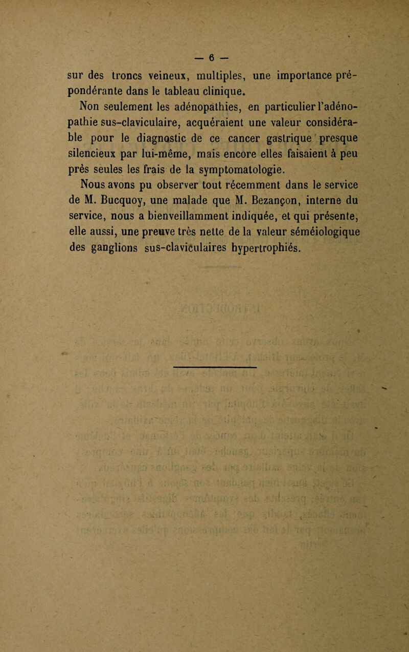 sur des troncs veineux, multiples, une importance pré¬ pondérante dans le tableau clinique. Non seulement les adénopathies, en particulier l’adéno¬ pathie sus-claviculaire, acquéraient une valeur considéra¬ ble pour le diagnostic de ce cancer gastrique presque silencieux par lui-même, mais encore elles faisaient à peu près seules les frais de la symptomatologie. Nous avons pu observer tout récemment dans le service de M. Bucquoy, une malade que M. Bezançon, interne du service, nous a bienveillamment indiquée, et qui présente, elle aussi, une preuve très nette de la valeur séméiologique des ganglions sus-claviculaires hypertrophiés.