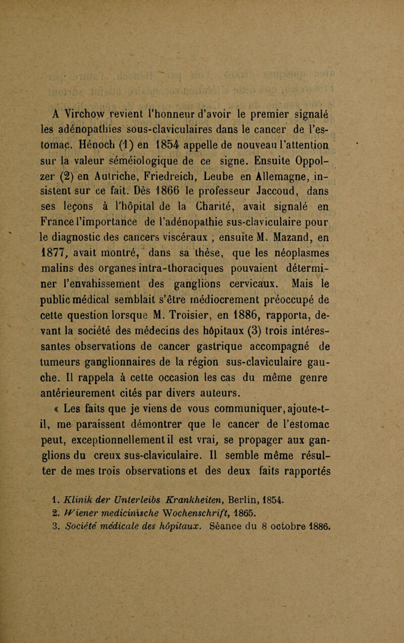 A Virchow revient l’honneur d’avoir le premier signalé les adénopathies sous-claviculaires dans le cancer de l’es¬ tomac. Hénoch (1) en 1854 appelle de nouveau l’attention sur la valeur séméiologique de ce signe. Ensuite Oppol- zer (2) en Autriche, Friedreich, Leube en Allemagne, in¬ sistent sur ce fait. Dès 1866 le professeur Jaccoud, dans ses leçons à l'hôpital de la Charité, avait signalé en France l’importance de l’adénopathie sus-claviculaire pour le diagnostic des cancers viscéraux , ensuite M. Mazand, en 1877, avait montré, dans sa thèse, que les néoplasmes malins des organes intra-thoraciques pouvaient détermi¬ ner l’envahissement des ganglions cervicaux. Mais le public médical semblait s’être médiocrement préoccupé de cette question lorsque M. Troisier, en 1886, rapporta, de¬ vant la société des médecins des hôpitaux (3) trois intéres¬ santes observations de cancer gastrique accompagné de tumeurs ganglionnaires de la région sus-claviculaire gau¬ che. Il rappela à cette occasion les cas du même genre antérieurement cités par divers auteurs. « Les faits que je viens de vous communiquer, ajoute-t- il, me paraissent démontrer que le cancer de l'estomac peut, exceptionnellement il est vrai, se propager aux gan¬ glions du creux sus-claviculaire. Il semble même résul¬ ter de mes trois observations et des deux faits rapportés 1. Klinik der Unterleibs Krankheiten, Berlin, 1854. 2. Wiener medicinxsche Wochenschrift, 1865.