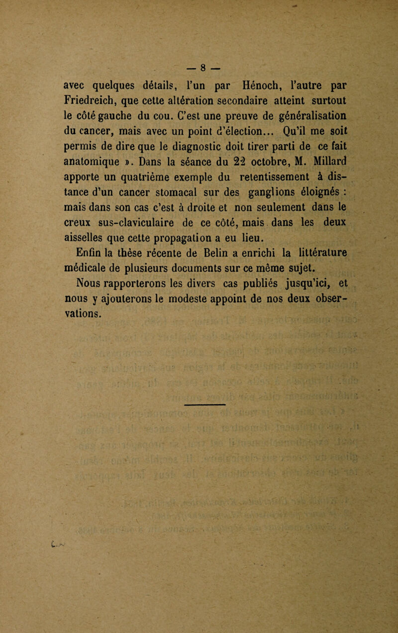 avec quelques détails, l’un par Hénoch, l’autre par Friedreich, que cette altération secondaire atteint surtout le côté gauche du cou. C’est une preuve de généralisation du cancer, mais avec un point d’élection... Qu’il me soit permis de dire que le diagnostic doit tirer parti de ce fait anatomique ». Dans la séance du 22 octobre, M. Millard apporte un quatrième exemple du retentissement à dis¬ tance d’un cancer stomacal sur des ganglions éloignés : mais dans son cas c’est à droite et non seulement dans le creux sus-claviculaire de ce côté, mais dans les deux aisselles que cette propagation a eu lieu. Enfin la thèse récente de Belin a enrichi la littérature médicale de plusieurs documents sur ce même sujet. Nous rapporterons les divers cas publiés jusqu’ici, et nous y ajouterons le modeste appoint de nos deux obser¬ vations.