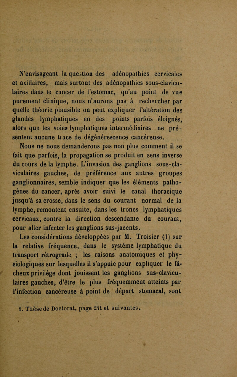 N’envisageant la question (les adénopathies cervicales et axillaires, mais surtout des adénopathies sous-clavicu¬ laires dans le cancer de l’estomac, qu’au point de vue purement clinique, nous n’aurons pas à rechercher par quelle théorie plausible on peut expliquer l'altération des glandes lymphatiques en des points parfois éloignés, alors que les voies lymphatiques intermédiaires ne pré¬ sentent aucune trace de dégénérescence cancéreuse. Nous ne nous demanderons pas non plus comment il se fait que parfois, la propagation se produit en sens inverse du cours de la lymphe. L’invasion des ganglions sous-cla¬ viculaires gauches, de préférence aux autres groupes ganglionnaires, semble indiquer que les éléments patho¬ gènes du cancer, après avoir suivi le canal thoracique jusqu’à sa crosse, dans le sens du courant normal de la lymphe, remontent ensuite, dans les troncs lymphatiques cervicaux, contre la direction descendante du courant, pour aller infecter les ganglions sus-jacents. Les considérations développées par M. Troisier (1) sur la relative fréquence, dans le système lymphatique du transport rétrograde ; les raisons anatomiques et phy¬ siologiques sur lesquelles il s’appuie pour expliquer le fâ¬ cheux privilège dont jouissent les ganglions sus-clavicu¬ laires gauches, d’être le plus fréquemment atteints par l’infection cancéreuse à point de départ stomacal, sont 1. Thèse de Doctorat, page 211 et suivantes.