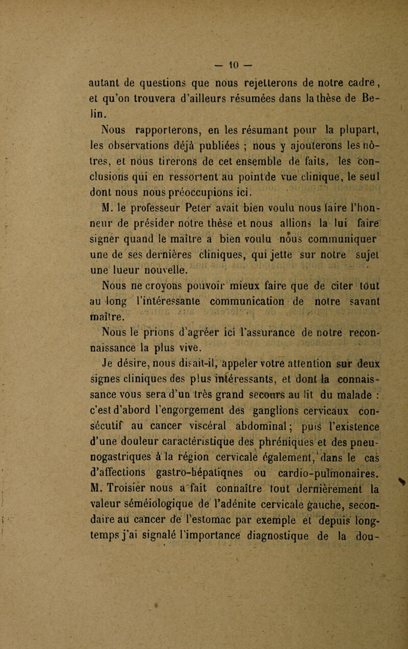 autant de questions que nous rejetterons de notre cadre, et qu’on trouvera d’ailleurs résumées dans la thèse de Be- lin. Nous rapporterons, en les résumant pour la plupart, les observations déjà publiées ; nous y ajouterons les nô¬ tres, et nous tirerons de cet ensemble de faits, les con¬ clusions qui en ressortent âu pointde vue clinique, le seul dont nous nous préoccupions ici. M. le professeur Peter avait bien voulu nous (aire l’hon¬ neur de présider notre thèse et nous allions la lui faire signer quand le maître a bien voulu nous communiquer une de ses dernières cliniques, qui jette sur notre sujet une lueur nouvelle. Nous ne croyons pouvoir mieux faire que de citer tout au long l'intéressante communication de notre savant maître. Nous le prions d’agréer ici l’assurance de notre recon¬ naissance la plus vive. Je désire, nous disait-il, appeler votre attention sur deux signes cliniques des plus intéressants, et dont la connais¬ sance vous sera d’un très grand secours au lit du malade : c’est d’abord l’engorgement des ganglions cervicaux con¬ sécutif au cancer viscéral abdominal; puis l’existence d’une douleur caractéristique des phréniques et des pneu- nogastriques à la région cervicale également,'dans le cas d’affectiorts gastro-hépatiqnes ou cardio-pulmonaires. M. Troisier nous a fait connaître tout dernièrement la valeur séméiologique de l’adénite cervicale gauche, secon¬ daire au cancer de l’estomac par exemple et depuis long¬ temps j’ai signalé l’importance diagnostique de la dou-