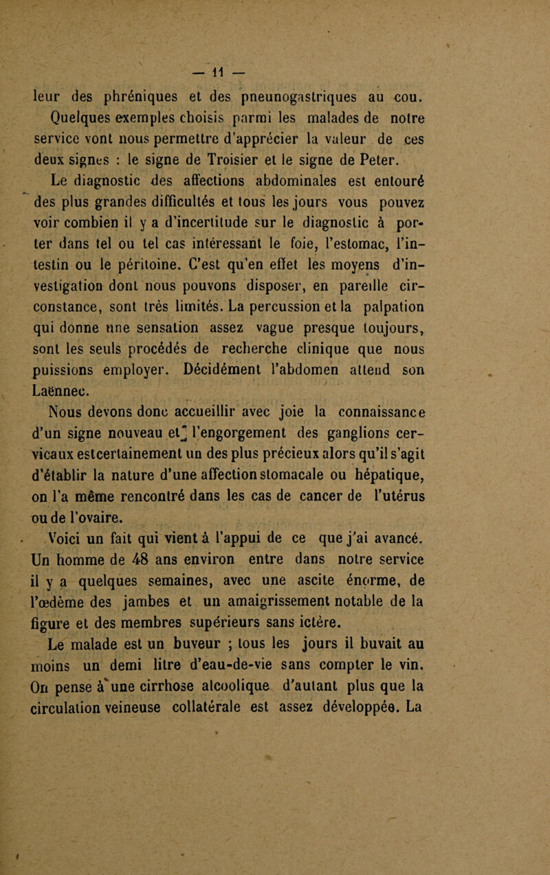 leur des phréniques et des pneunogastriques au cou. Quelques exemples choisis parmi les malades de notre service vont nous permettre d’apprécier la valeur de ces deux signes : le signe de Troisier et le signe de Peter. Le diagnostic des affections abdominales est entouré des plus grandes difficultés et tous les jours vous pouvez voir combien il y a d’incertitude sur le diagnostic à por¬ ter dans tel ou tel cas intéressant le foie, l’estomac, l’in¬ testin ou le péritoine. C’est qu’en effet les moyens d’in¬ vestigation dont nous pouvons disposer, en paredle cir¬ constance, sont très limités. La percussion et la palpation qui donne une sensation assez vague presque toujours, sont les seuls procédés de recherche clinique que nous puissions employer. Décidément l’abdomen attend son Laënnec. Nous devons donc accueillir avec joie la connaissance d’un signe nouveau et* l’engorgement des ganglions cer¬ vicaux estcerlainement un des plus précieux alors qu’il s’agit d’établir la nature d’une affection stomacale ou hépatique, on l’a même rencontré dans les cas de cancer de l’utérus ou de l’ovaire. Voici un fait qui vient à l’appui de ce que j’ai avancé. Un homme de 48 ans environ entre dans notre service il y a quelques semaines, avec une ascite énorme, de l’œdème des jambes et un amaigrissement notable de la figure et des membres supérieurs sans ictère. Le malade est un buveur ; tous les jours il buvait au moins un demi litre d’eau-de-vie sans compter le vin. On pense àvune cirrhose alcoolique d’autant plus que la circulation veineuse collatérale est assez développée. La i