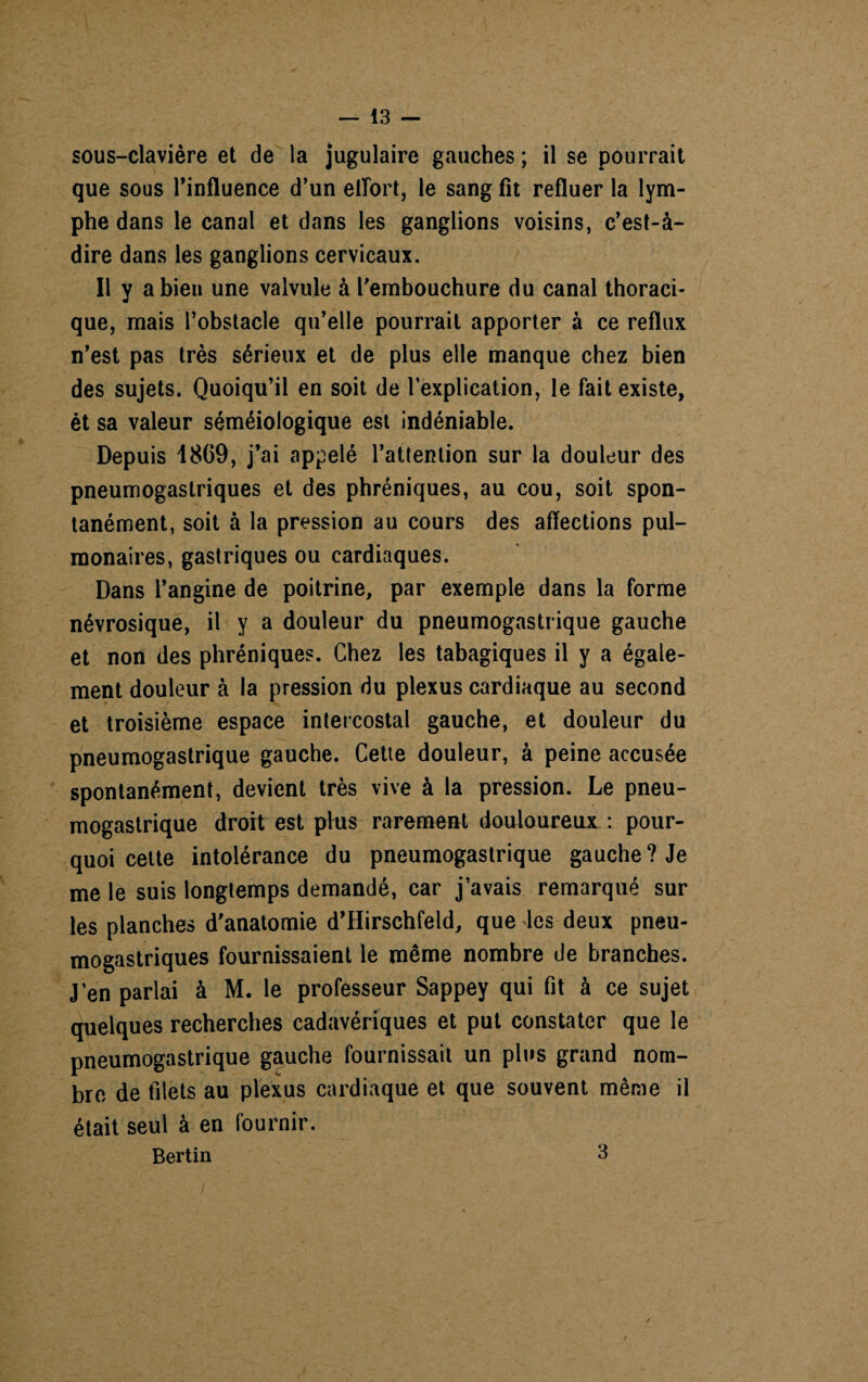 sous-clavière et de la jugulaire gauches ; il se pourrait que sous l’influence d’un effort, le sang fit refluer la lym¬ phe dans le canal et dans les ganglions voisins, c’est-à- dire dans les ganglions cervicaux. Il y a bien une valvule à l’embouchure du canal thoraci¬ que, mais l’obstacle qu’elle pourrait apporter à ce reflux n’est pas très sérieux et de plus elle manque chez bien des sujets. Quoiqu’il en soit de l’explication, le fait existe, ét sa valeur séméiologique est indéniable. Depuis 1869, j’ai appelé l’attention sur la douleur des pneumogastriques et des phréniques, au cou, soit spon¬ tanément, soit à la pression au cours des affections pul¬ monaires, gastriques ou cardiaques. Dans l’angine de poitrine, par exemple dans la forme névrosique, il y a douleur du pneumogastrique gauche et non des phréniques. Chez les tabagiques il y a égale¬ ment douleur à la pression du plexus cardiaque au second et troisième espace intercostal gauche, et douleur du pneumogastrique gauche. Cette douleur, à peine accusée spontanément, devient très vive à la pression. Le pneu¬ mogastrique droit est plus rarement douloureux : pour¬ quoi cette intolérance du pneumogastrique gauche? Je me le suis longtemps demandé, car j’avais remarqué sur les planches d’anatomie d’Hirschfeld, que les deux pneu¬ mogastriques fournissaient le même nombre de branches. J’en parlai à M. le professeur Sappey qui fit à ce sujet quelques recherches cadavériques et put constater que le pneumogastrique gauche fournissait un plus grand nom¬ bre de filets au plexus cardiaque et que souvent même il était seul à en fournir. Bertin 3