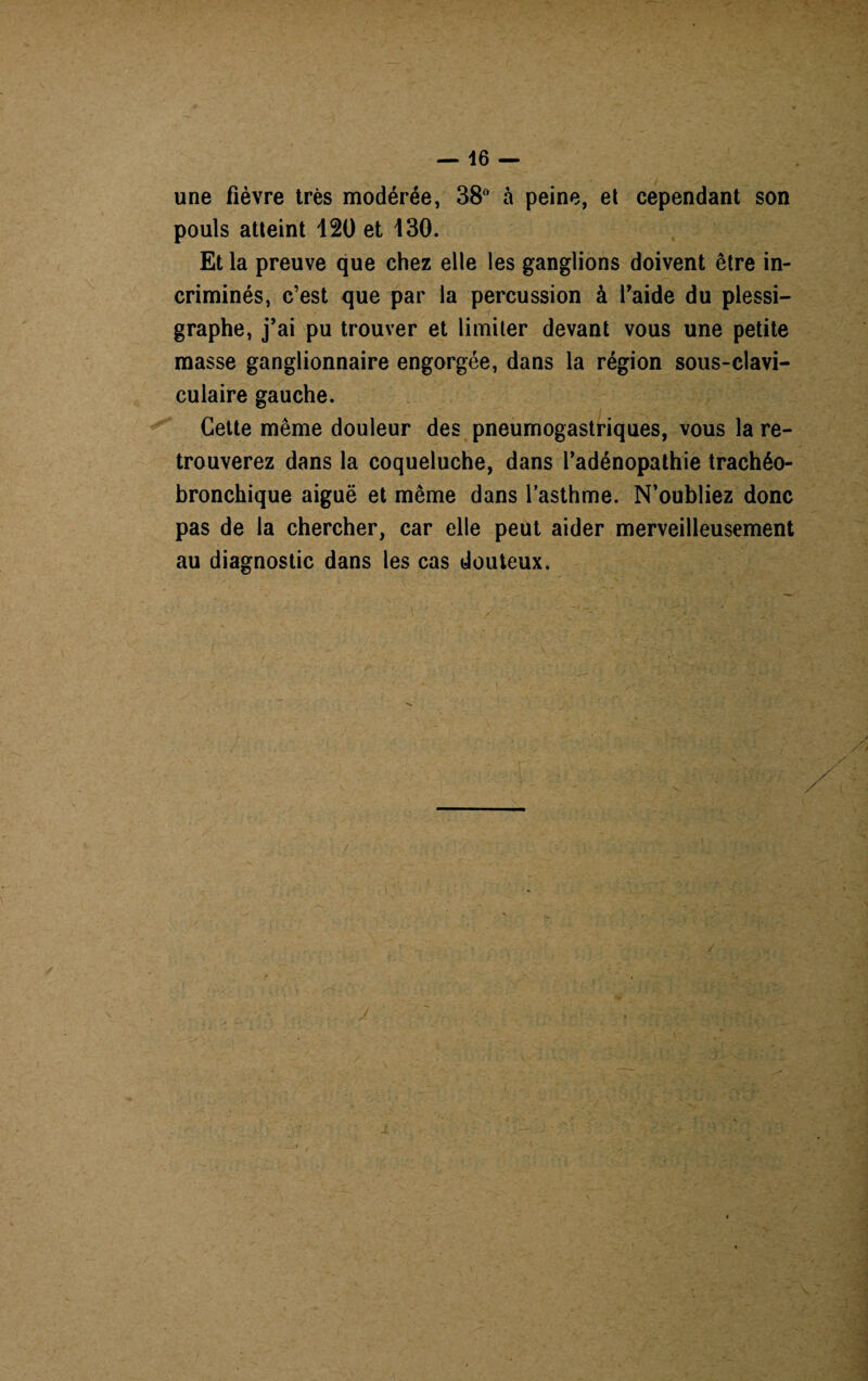 une fièvre très modérée, 38° à peine, et cependant son pouls atteint 120 et 130. Et la preuve que chez elle les ganglions doivent être in¬ criminés, c’est que par la percussion à l'aide du plessi— graphe, j’ai pu trouver et limiter devant vous une petite masse ganglionnaire engorgée, dans la région sous-clavi¬ culaire gauche. Cette même douleur des pneumogastriques, vous la re¬ trouverez dans la coqueluche, dans l’adénopathie trachéo- bronchique aiguë et même dans l’asthme. N’oubliez donc pas de la chercher, car elle peut aider merveilleusement au diagnostic dans les cas douteux.