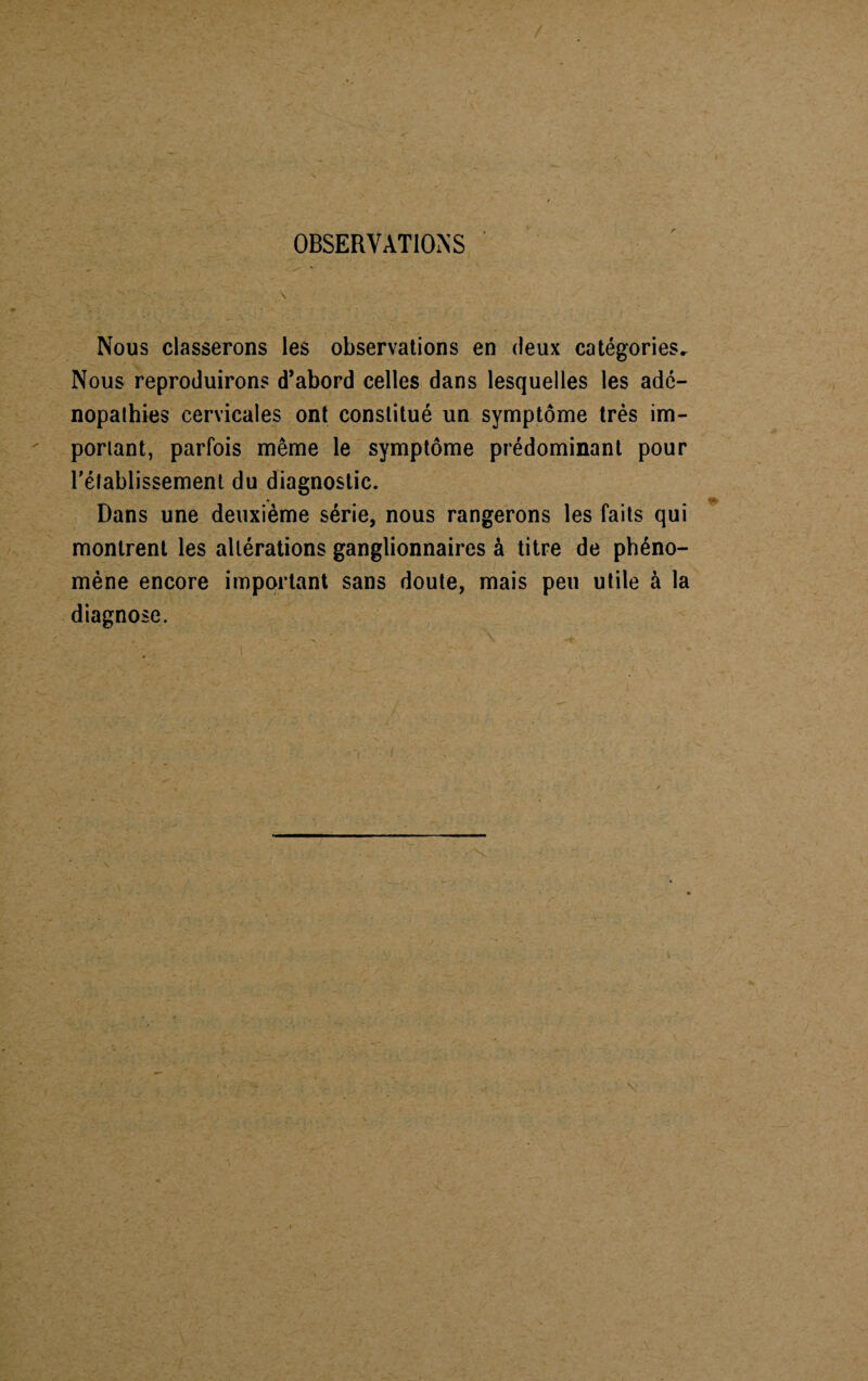 OBSERVATIONS Nous classerons les observations en deux catégories. Nous reproduirons d’abord celles dans lesquelles les ade¬ nopathies cervicales ont constitué un symptôme très im¬ portant, parfois même le symptôme prédominant pour rétablissement du diagnostic. Dans une deuxième série, nous rangerons les faits qui montrent les altérations ganglionnaires à titre de phéno¬ mène encore important sans doute, mais peu utile à la diagnose.