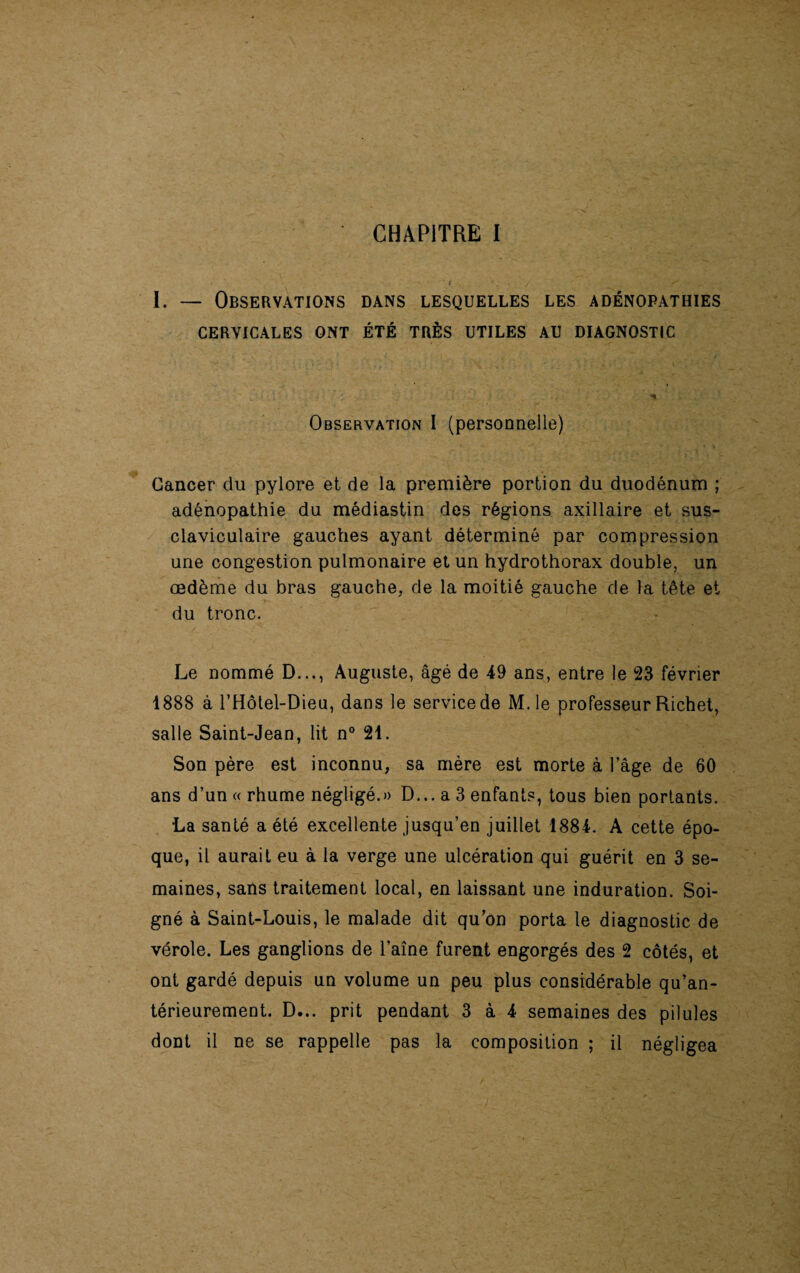 I. — Observations dans lesquelles les adénopathies CERVICALES ONT ÉTÉ TRÈS UTILES AU DIAGNOSTIC * j * Observation I (personnelle) Cancer du pylore et de la première portion du duodénum ; adénopathie du médiastin des régions axillaire et sus- claviculaire gauches ayant déterminé par compression une congestion pulmonaire et un hydrothorax double, un œdème du bras gauche, de la moitié gauche de la tête et du tronc. Le nommé D..., Auguste, âgé de 49 ans, entre le 23 février 1888 à l’Hôtel-Dieu, dans le service de M.le professeur Richet, salle Saint-Jean, lit n° 21. Son père est inconnu, sa mère est morte à l’âge de 60 ans d’un « rhume négligé.» D... a 3 enfants, tous bien portants. •La santé a été excellente jusqu’en juillet 1884. A cette épo¬ que, il aurait eu à la verge une ulcération qui guérit en 3 se¬ maines, sans traitement local, en laissant une induration. Soi¬ gné à Saint-Louis, le malade dit qu’on porta le diagnostic de vérole. Les ganglions de l’aîne furent engorgés des 2 côtés, et ont gardé depuis un volume un peu plus considérable qu’an- térieurement. D... prit pendant 3 à 4 semaines des pilules dont il ne se rappelle pas la composition ; il négligea