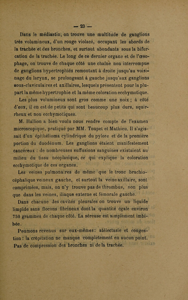 Dans le médiastin, on trouve une multitude de ganglions très volumineux, d’un rouge violacé, occupant les abords de la trachée et des bronches, et surtout abondants sous la bifur¬ cation de la trachée. Le long de ce dernier organe et de l’œso¬ phage, on trouve de chaque côté une chaîne non interrompue de ganglions hypertrophiés remontant à droite jusqu’au voisi¬ nage du larynx, se prolongeant à gauche jusqu’aux ganglions sous-claviculaires et axillaires, lesquels présentent pour la plu¬ part la même hypertrophie et la même coloration ecchymotique. Les plus volumineux sont gros comme une noix ; à côté d’eux, il en est de petits qui sont beaucoup plus durs, squir¬ rheux et non ecchymotiques. M. Hallion a bien voulu nous rendre compte de l’examen microscopique, pratiqué par MM. Toupet et Mathieu. Il s’agis¬ sait d’un épithélioma cylindrique du pylore et de la première portion du duodénum. Les ganglions étaient manifestement cancéreux : de nombreuses suffusions sanguines existaient au milieu du tissu néoplasique, ce qui explique la coloration ecchymotique de ces organes. Les veines pulmonaires de même que le tronc brachio¬ céphalique veineux gauche, et surtout la veine axillaire, sont comprimées, mais, on n’y trouve pas de thrombus, non plus que dans les veines, iliaque externe et fémorale gauche. Dans chacune des cavités pleurales on trouve un liquide limpide sans flocons fibrineux dont la quantité égale environ 750 grammes de chaque côté. La séreuse est simplement imbi¬ bée. Poumons revenus sur eux-même3: atélectasie et conges¬ tion : la crépitation ne manque complètement en aucun point. Pas de compression des bronches ni delà trachée.