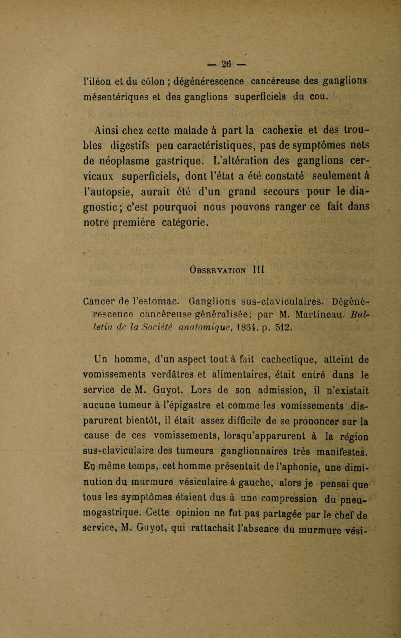 l’iléon et du côlon ; dégénérescence cancéreuse des ganglions mésentériques et des ganglions superficiels du cou. Ainsi chez cette malade à part la cachexie et des trou¬ bles digestifs peu caractéristiques, pas de symptômes nets de néoplasme gastrique. L’altération des ganglions cer¬ vicaux superficiels, dont l’état a été constaté seulement à l’autopsie, aurait été d’un grand secours pour le dia¬ gnostic; c’est pourquoi nous pouvons ranger ce fait dans notre première catégorie. Observation III Cancer de l’estomac. Ganglions sus-claviculaires. Dégéné¬ rescence cancéreuse généralisée; par M. Martineau. Bul¬ letin de la Société anatomique, 1864. p. 512. Un homme, d’un aspect tout à fait cachectique, atteint de vomissements verdâtres et alimentaires, était entré dans le service de M. Guyot. Lors de son admission, il n’existait aucune tumeur à l’épigastre et comme les vomissements dis¬ parurent bientôt, il était assez difficile de se prononcer sur la cause de ces vomissements, lorsqu’apparurent à la région sus-claviculaire des tumeurs ganglionnaires très manifestes. Eu même temps, cet homme présentait de l’aphonie, une dimi¬ nution du murmure vésiculaire à gauche, alors je pensai que tous les symptômes étaient dus à une compression du pneu¬ mogastrique. Cette opinion ne fut pas partagée parle chef de service, M. Guyot, qui rattachait l’absence du murmure vési-