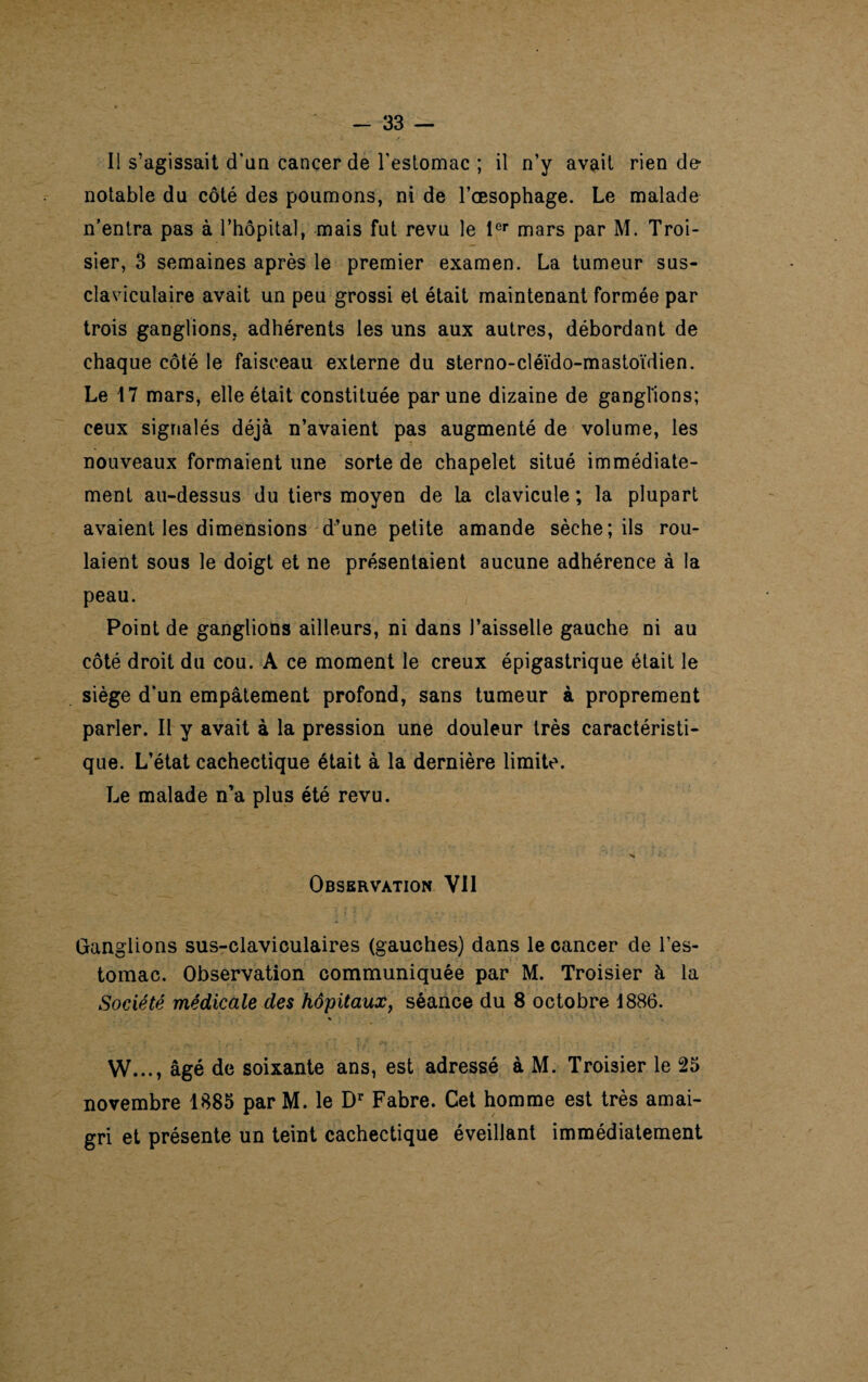 Il s’agissait d’an cancer de l'estomac ; il n’y avait rien de- notable du côté des poumons, ni de l’œsophage. Le malade n’entra pas à l’hôpital, mais fut revu le 1er mars par M. Troi- sier, 3 semaines après le premier examen. La tumeur sus- claviculaire avait un peu grossi et était maintenant formée par trois ganglions, adhérents les uns aux autres, débordant de chaque côté le faisceau externe du sterno-cléïdo-mastoïdien. Le 17 mars, elle était constituée par une dizaine de ganglions; ceux signalés déjà n’avaient pas augmenté de volume, les nouveaux formaient une sorte de chapelet situé immédiate¬ ment au-dessus du tiers moyen de la clavicule ; la plupart avaient les dimensions d’une petite amande sèche; ils rou¬ laient sous le doigt et ne présentaient aucune adhérence à la peau. Point de ganglions ailleurs, ni dans l’aisselle gauche ni au côté droit du cou. A ce moment le creux épigastrique était le siège d’un empâtement profond, sans tumeur à proprement parler. Il y avait à la pression une douleur très caractéristi¬ que. L’état cachectique était à la dernière limite. Le malade n’a plus été revu. Observation Vil Ganglions sus-claviculaires (gauches) dans le cancer de l’es¬ tomac. Observation communiquée par M. Troisier à la Société médicale des hôpitaux, séance du 8 octobre 1886. W..., âgé de soixante ans, est adressé à M. Troisier le 25 novembre 1885 parM. le Dr Fabre. Cet homme est très amai¬ gri et présente un teint cachectique éveillant immédiatement