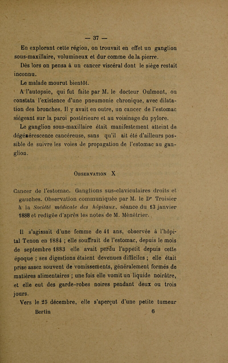 En explorant cette région, on trouvait en effet un ganglion sous-maxillaire, volumineux et dur comme deda pierre. Dès lors on pensa à un cancer viscéral dont le siège restait inconnu. Le malade mourut bientôt. A l’autopsie, qui fut faite par M. le docteur Oulmont, on constata l’existence d’une pneumonie chronique, avec dilata¬ tion des bronches. Il y avait en outre, un cancer de l’estomac siégeant sur la paroi postérieure et au voisinage du pylore. Le ganglion sous-maxillaire était manifestement atteint de dégénérescence cancéreuse, sans qu'il ait été d’ailleurs pos¬ sible de suivre les voies de propagation de l’estomac au gan¬ glion. Observation X Cancer cle l’estomac. Ganglions sus-claviculaires droits et gauches. Observation communiquée par M. le Dr Troisier h la Société médicale des hôpitaux, séance du 13 janvier 1888 et rédigée d’après les notes de M. Ménétrier. Il s’agissait d’une femme de 41 ans, observée à l’hôpi¬ tal Tenon en 1884 ; elle souffrait de l’estomac, depuis le mois de septembre 1883 elle avait perdu l’appétit depuis cette époque ; ses digestions étaient devenues difficiles ; elle était prise assez souvent de vomissements, généralement formés de matières alimentaires ; une fois elle vomit un liquide noirâtre, et elle eut des garde-robes noires pendant deux ou trois jours. Vers le 25 décembre, elle s’aperçut d’une petite tumeur Bertin 6