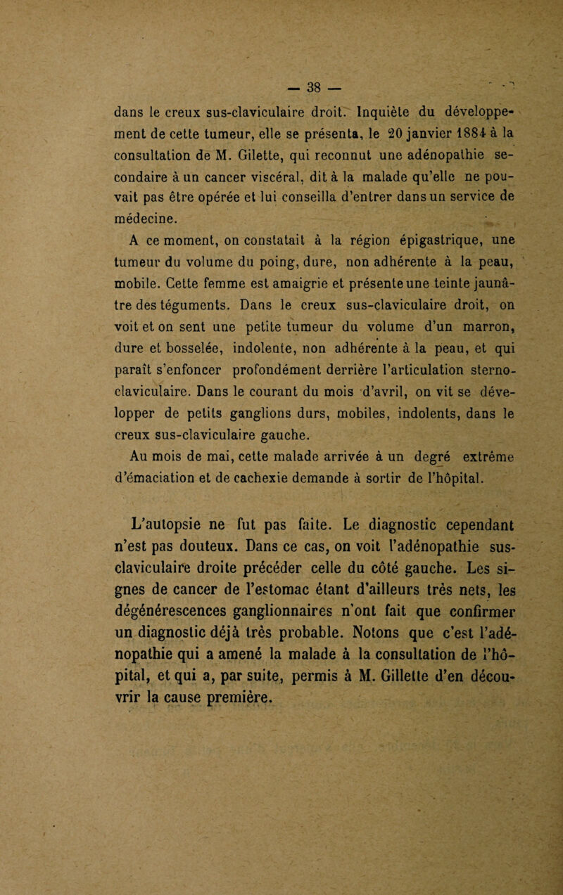 dans le creux sus-claviculaire droit. Inquiète du développe¬ ment de cette tumeur, elle se présenta, le 20 janvier 1884- à la consultation de M. Gilette, qui reconnut une adénopathie se¬ condaire à un cancer viscéral, dit à la malade qu’elle ne pou¬ vait pas être opérée et lui conseilla d’entrer dans un service de médecine. A ce moment, on constatait à la région épigastrique, une tumeur du volume du poing, dure, non adhérente à la peau, mobile. Cette femme est amaigrie et présente une teinte jaunâ¬ tre des téguments. Dans le creux sus-claviculaire droit, on voit et on sent une petite tumeur du volume d’un marron, # dure et bosselée, indolente, non adhérente à la peau, et qui paraît s’enfoncer profondément derrière l’articulation sterno¬ claviculaire. Dans le courant du mois d’avril, on vit se déve¬ lopper de petits ganglions durs, mobiles, indolents, dans le creux sus-claviculaire gauche. Au mois de mai, cette malade arrivée à un degré extrême d’émaciation et de cachexie demande à sortir de l’hôpital. L’autopsie ne fut pas faite. Le diagnostic cependant n’est pas douteux. Dans ce cas, on voit l’adénopathie sus- claviculaire droite précéder celle du côté gauche. Les si¬ gnes de cancer de l’estomac étant d’ailleurs très nets, les dégénérescences ganglionnaires n’ont fait que confirmer un diagnostic déjà très probable. Notons que c’est l’adé¬ nopathie qui a amené la malade à la consultation de l’hô¬ pital, et qui a, par suite, permis à M. Gillette d’en décou¬ vrir la cause première.