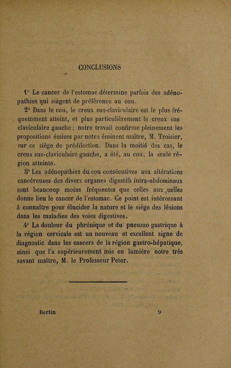 CONCLUSIONS 1° Le cancer de l’estomac détermine parfois des adéno¬ pathies qui siègent de préférence au cou. 2° Dans le cou, le creux sus-claviculaire est le plus fré¬ quemment atteint, et plus particulièrement le creux sus claviculaire gauche ; notre travail confirme pleinement les propositions émises par notre éminent maître, M. Troisier, sur ce siège de prédilection. Dans la moitié des cas, le creux sus-claviculaire gauche, a été, au cou, la seule ré¬ gion atteinte. 3° Les adénopathies du cou consécutives aux altérations cancéreuses des divers organes digestifs intra-abdominaux sont beaucoup moins fréquentes que celles aux pelles donne lieu le cancer de l’estomac. Ce point est intéressant à connaître pour élucider la nature et le siège des lésions dans les maladies des voies digestives. 4° La douleur du phrénique et du pneumo gastrique à la région cervicale est un nouveau et excellent signe de diagnostic dans les cancers de la région gastro-hépatique, ainsi que l’a supérieurement mis en lumière notre très savant maître, M. le Professeur Peter.