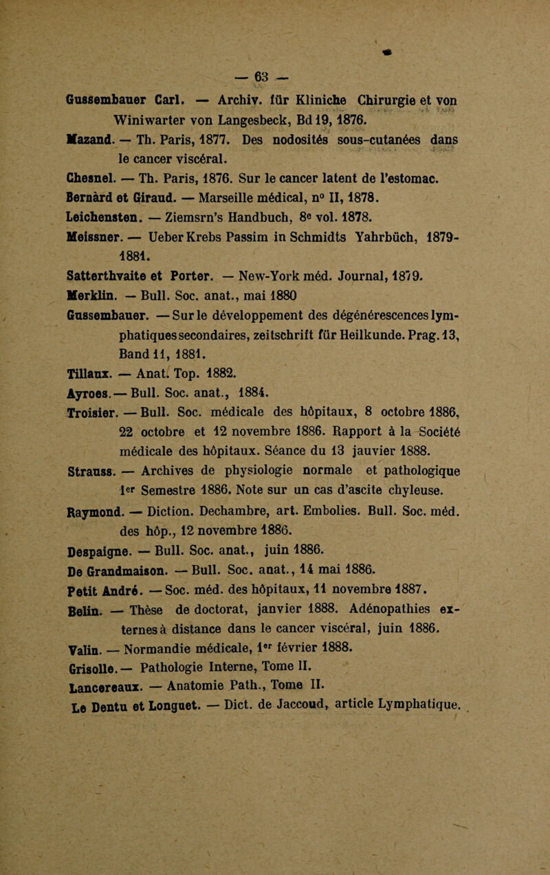 Gussembauer Cari. — Archiv. für Kliniche Chirurgie et von Winiwarter von Langesbeck, Bd 19,1876. llazand. — Th. Paris, 1877. Des nodosités sous-cutanées dans le cancer viscéral. Chesnel. — Th. Paris, 1876. Sur le cancer latent de l’estomac. Bernàrd et Giraud. — Marseille médical, n° II, 1878. Leichensten. — Ziemsrn’s Handbuch, 8e vol. 1878. Meissner. — Ueber Krebs Passim in Schmidts Yahrbüch, 1879- 1881. Satterthvaite et Porter. — New-York méd. Journal, 18/9. Merklin. — Bull. Soc. anat., mai 1880 Gussembauer. —Sur le développement des dégénérescences lym¬ phatiques secondaires, zeitschriit für Heilkunde. Prag. 13, Bandll, 1881. Tillaux. — Anat. Top. 1882. Ayroes.— Bull. Soc. anat., 1884. Troisier. — Bull. Soc. médicale des hôpitaux, 8 octobre 1886, 22 octobre et 12 novembre 1886. Rapport à la Société médicale des hôpitaux. Séance du 13 jauvier 1888. Strauss. — Archives de physiologie normale et pathologique ler Semestre 1886. Note sur un cas d’ascite chyleuse. Raymond. — Diction. Dechambre, art. Embolies. Bull. Soc. mêd. des hôp., 12 novembre 1886. Despaigne. — Bull. Soc. anat., juin 1886. De Grandmaison. — Bull. Soc. anat., 14 mai 1886. Petit André. — Soc. méd. des hôpitaux, 11 novembre 1887. Belin. — Thèse de doctorat, janvier 1888. Adénopathies ex¬ ternes à distance dans le cancer viscéral, juin 1886. Valin. — Normandie médicale, 1er lévrier 1888. Grisolle.— Pathologie Interne, Tome II. Lancereaux. — Anatomie Path., Tome II. Le Dentu et Longuet. — Dict. de Jaccoud, article Lymphatique.