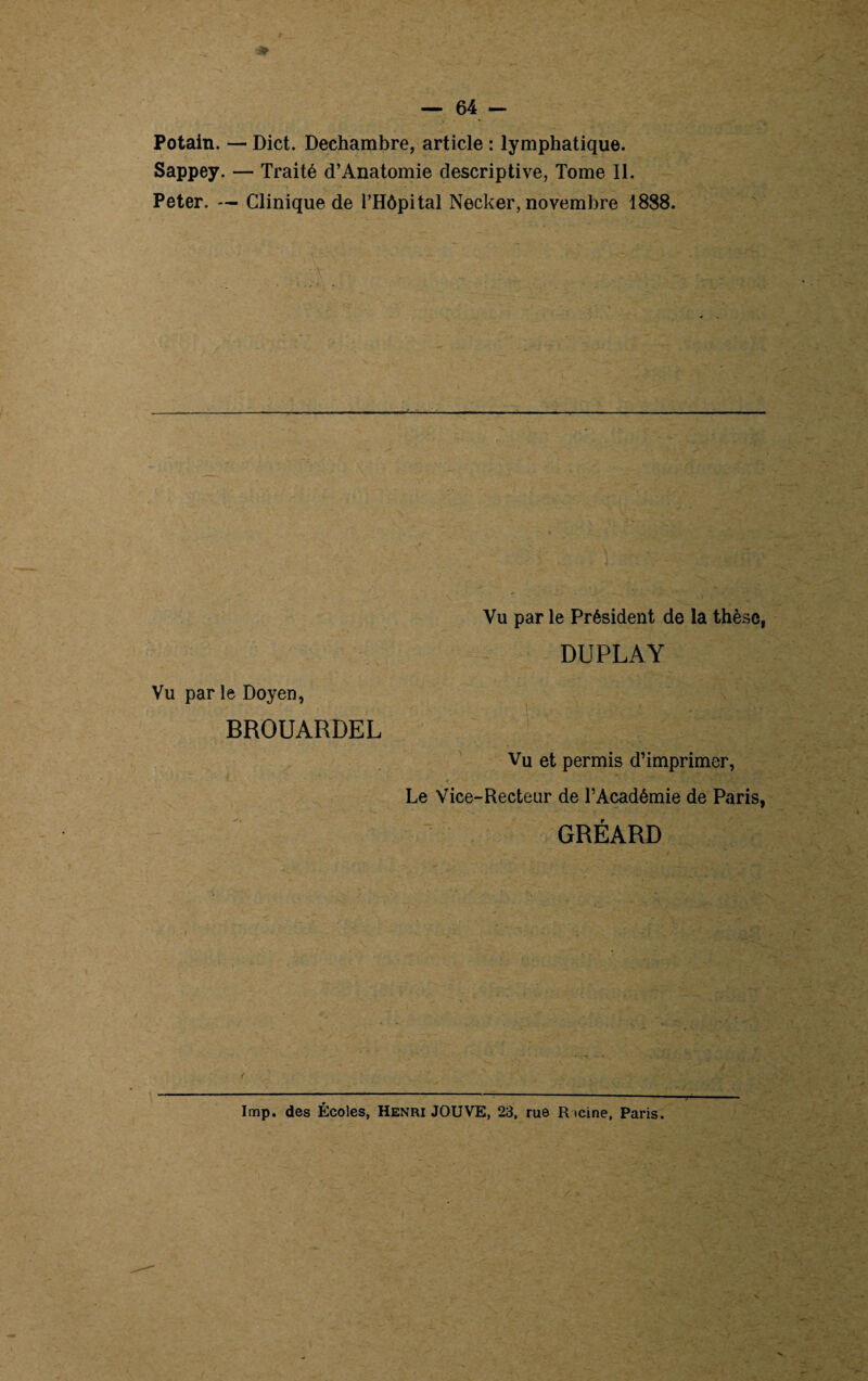 Potain. — Dict. Dechambre, article : lymphatique. Sappey. — Traité d’Anatomie descriptive, Tome II. Peter. — Clinique de l’Hôpital Necker, novembre 1888. •\ r -vv ... .. Vu par le Doyen, BROUARDEL Vu par le Président de la thèse, DUPLAY Vu et permis d’imprimer, Le Vice-Recteur de l’Académie de Paris, GRÉARD lmp. des Écoles, Henri JOUVE, 23, rue R icine, Paris.