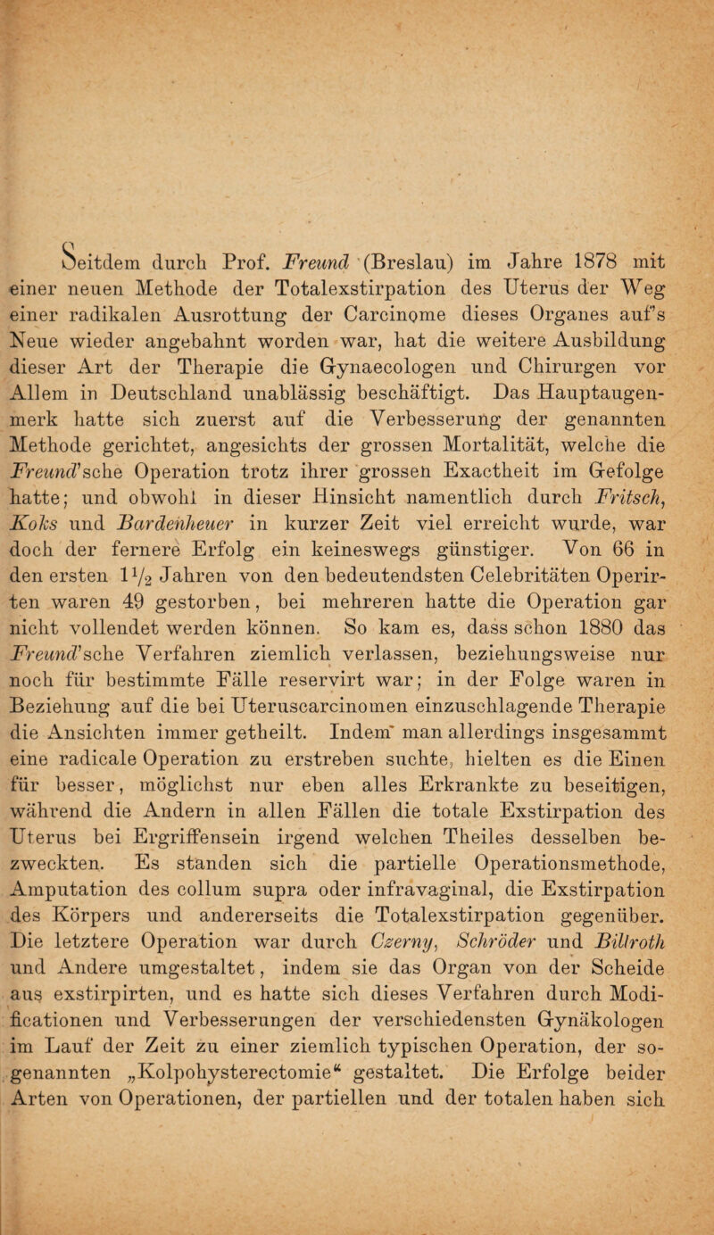 ueitdem durch Prof. Freund (Breslau) im Jahre 1878 mit einer neuen Methode der Totalexstirpation des Uterus der Weg einer radikalen Ausrottung der Carcinome dieses Organes aufs Neue wieder angebahnt worden war, hat die weitere Ausbildung dieser Art der Therapie die Gynaecologen und Chirurgen vor Allem in Deutschland unablässig beschäftigt. Das Hauptaugen¬ merk hatte sich zuerst auf die Verbesserung der genannten Methode gerichtet, angesichts der grossen Mortalität, welche die JPmmc^’sche Operation trotz ihrer grossen Exactheit im Gefolge hatte; und obwohl in dieser Hinsicht namentlich durch Fritsch^ Koks und Bardehheuer in kurzer Zeit viel erreicht wurde, war doch der fernere Erfolg ein keineswegs günstiger. Von 66 in den ersten IV2 Jahren von den bedeutendsten Celebritäten Operir- ten waren 49 gestorben, bei mehreren hatte die Operation gar nicht vollendet werden können. So kam es, dass schon 1880 das Freund'sehe Verfahren ziemlich verlassen, beziehungsweise nur noch für bestimmte Fälle reservirt war; in der Folge waren in Beziehung auf die bei Uteruscarcinomen einzuschlagende Therapie die Ansichten immer getheilt. Indem' man allerdings insgesammt eine radicale Operation zu erstreben suchte, hielten es die Einen für besser, möglichst nur eben alles Erkrankte zu beseitigen, während die Andern in allen Fällen die totale Exstirpation des Uterus bei Ergriffensein irgend welchen Theiles desselben be¬ zweckten. Es standen sich die partielle Operationsmethode, Amputation des collum supra oder infravaginal, die Exstirpation des Körpers und andererseits die Totalexstirpation gegenüber. Die letztere Operation war durch Czerny, Schröder und Billroth und Andere umgestaltet, indem sie das Organ von der Scheide aus exstirpirten, und es hatte sich dieses Verfahren durch Modi- ficationen und Verbesserungen der verschiedensten Gynäkologen im Lauf der Zeit zu einer ziemlich typischen Operation, der so¬ genannten „Kolpohysterectomie“ gestaltet. Die Erfolge beider Arten von Operationen, der partiellen und der totalen haben sich