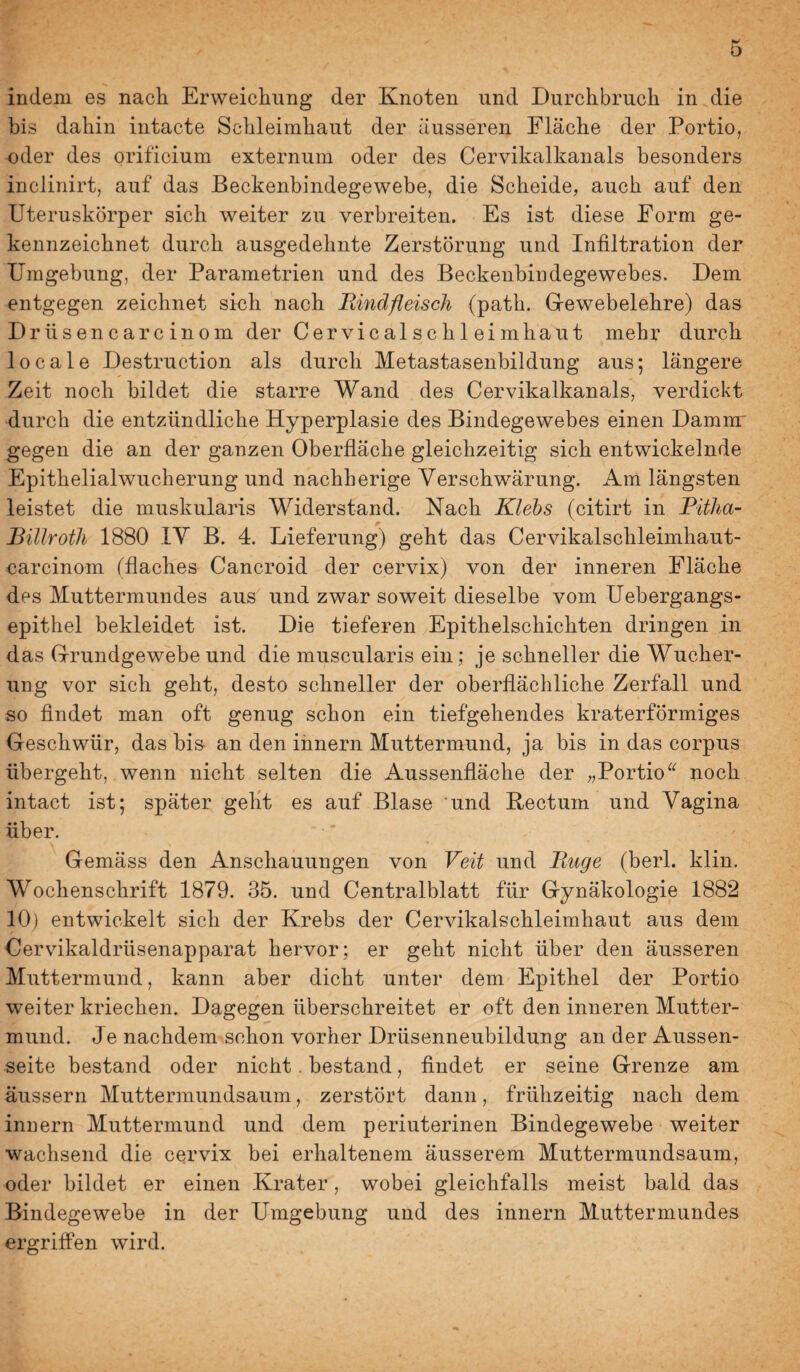 indem es nach Erweichung der Knoten und Durchbruch in die bis dahin intacte Schleimhaut der ausseren Fläche der Portio, oder des orificium externum oder des Cervikalkanals besonders inclinirt, auf das Beckenbindegewebe, die Scheide, auch auf den Uteruskörper sich weiter zu verbreiten. Es ist diese Form ge¬ kennzeichnet durch ausgedehnte Zerstörung und Infiltration der Umgebung, der Parametrien und des Beckenbindegewebes. Dem entgegen zeichnet sich nach Rindfleisch (path. Gewebelehre) das Drüsencarcinom der Cervicalschleimhaut mehr durch locale Destruction als durch Metastasenbildung aus; längere Zeit noch bildet die starre Wand des Cervikalkanals, verdickt durch die entzündliche Hyperplasie des Bindegewebes einen Damm gegen die an der ganzen Oberfläche gleichzeitig sich entwickelnde Epithelialwucherung und nachherige Verschwärung. Am längsten leistet die muskularis Widerstand. Nach Klehs (citirt in Ritha- Billroth 1880 lY B. 4. Lieferung) geht das Cervikalschleimhaut- carcinom (flaches Cancroid der cervix) von der inneren Fläche des Muttermundes aus und zwar soweit dieselbe vom Uebergangs- epithel bekleidet ist. Die tieferen Epithelschichten dringen in das Grundgewebe und die muscularis ein; je schneller die Wucher¬ ung vor sich geht, desto schneller der oberflächliche Zerfall und so findet man oft genug schon ein tiefgehendes kraterförmiges Geschwür, das bis- an den ihnern Muttermund, ja bis in das corpus übergeht, wenn nicht selten die Aussenfläche der „Portio noch intact ist; später gellt es auf Blase und Rectum und Vagina über. Gemäss den Anschauungen von Veit und Rnge (berl. klin. Wochenschrift 1879. 35. und Centralblatt für Gynäkologie 1882 10) entwickelt sich der Krebs der Cervikalschleimhaut aus dem Cervikaldrüsenapparat hervor; er geht nicht über den äusseren Muttermund, kann aber dicht unter dem Epithel der Portio weiter kriechen. Dagegen überschreitet er oft den inneren Mutter¬ mund. Je nachdem schon vorher Drüsenneubildung an der Aussen- seite bestand oder nicht. bestand, findet er seine Grenze am äussern Muttermundsaum, zerstört dann, frühzeitig nach dem innern Muttermund und dem periuterinen Bindegewebe weiter wachsend die cervix bei erhaltenem äusserem Muttermundsaum, oder bildet er einen Krater, wobei gleichfalls meist bald das Bindegewebe in der Umgebung und des innern Muttermundes ergriffen wird.