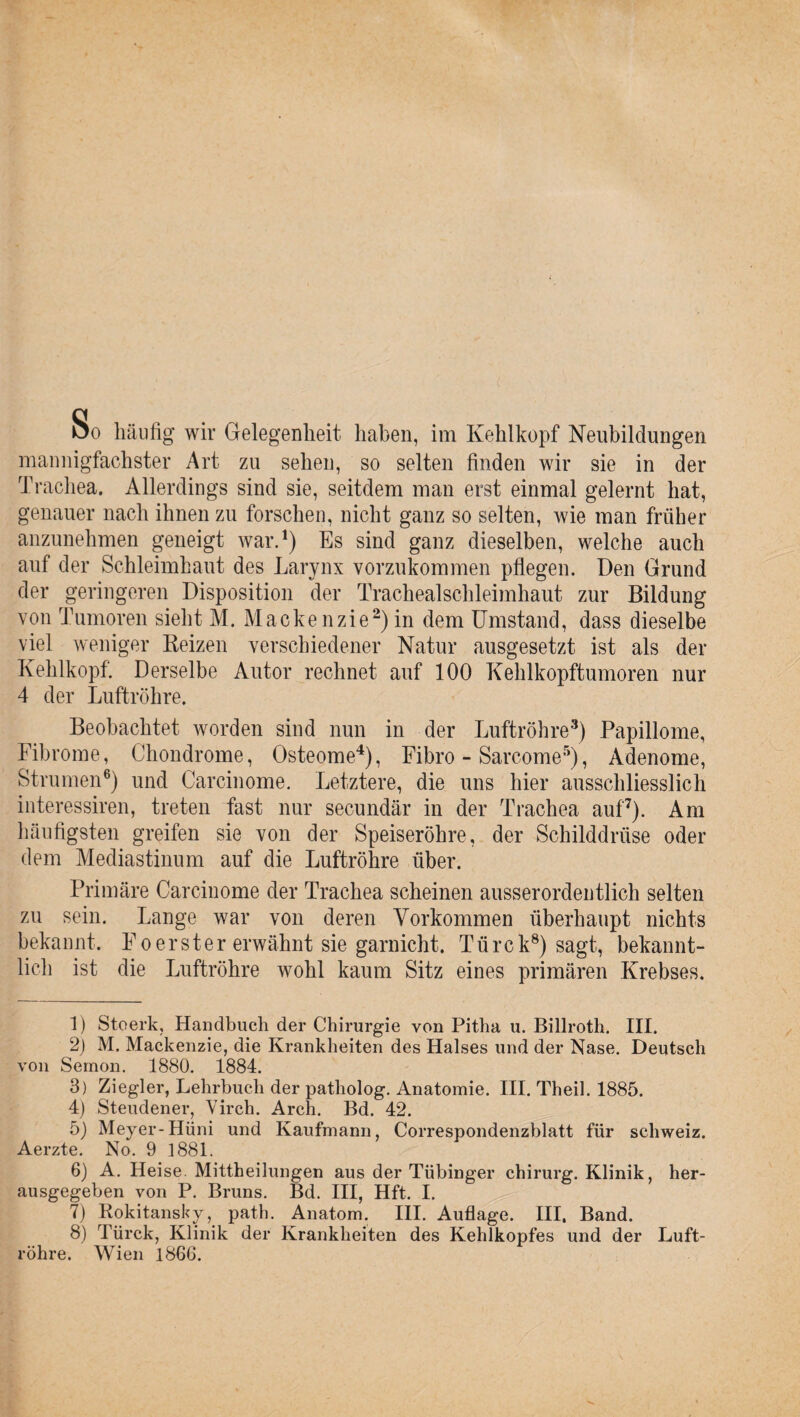 öo häufig wir Gelegenheit haben, im Kehlkopf Neubildungen mannigfachster Art zu sehen, so selten finden wir sie in der Trachea. Allerdings sind sie, seitdem man erst einmal gelernt hat, genauer nach ihnen zu forschen, nicht ganz so selten, wie man früher anzunehmen geneigt war.1) Es sind ganz dieselben, welche auch auf der Schleimhaut des Larynx vorzukommen pflegen. Den Grund der geringeren Disposition der Trachealschleimhaut zur Bildung von Tumoren sieht M. Mackenzie2)in dem Umstand, dass dieselbe viel weniger Reizen verschiedener Natur ausgesetzt ist als der Kehlkopf. Derselbe Autor rechnet auf 100 Kehlkopftumoren nur 4 der Luftröhre. Beobachtet worden sind nun in der Luftröhre3) Papillome, Fibrome, Chondrome, Osteome4), Fibro - Sarcome5), Adenome, Strumen6) und Carcinome. Letztere, die uns hier ausschliesslich interessiren, treten fast nur secundär in der Trachea auf'7). Am häufigsten greifen sie von der Speiseröhre, der Schilddrüse oder dem Mediastinum auf die Luftröhre über. Primäre Carcinome der Trachea scheinen ausserordentlich selten zu sein. Lange war von deren Vorkommen überhaupt nichts bekannt. Foerster erwähnt sie garnicht. Türek8) sagt, bekannt¬ lich ist die Luftröhre wohl kaum Sitz eines primären Krebses. 1) Stoerkj Handbuch der Chirurgie von Pitha u. Billroth. III. 2) M. Mackenzie, die Krankheiten des Halses und der Nase. Deutsch von Semon. 1880. 1884. 3) Ziegler, Lehrbuch der patholog. Anatomie. III. Theil. 1885. 4) Steudener, Virch. Arch. Bd. 42. 5) Meyer-Hüni und Kaufmann, Correspondenzblatt für Schweiz. Aerzte. No. 9 1881. 6) A. Heise Mittheilungen aus der Tübinger chirurg. Klinik, her¬ ausgegeben von P. Bruns. Bd. III, Hft. I. 7) Rokitansky, path. Anatom. III. Auflage. III, Band. 8) Türck, Klinik der Krankheiten des Kehlkopfes und der Luft¬ röhre. Wien 1866.