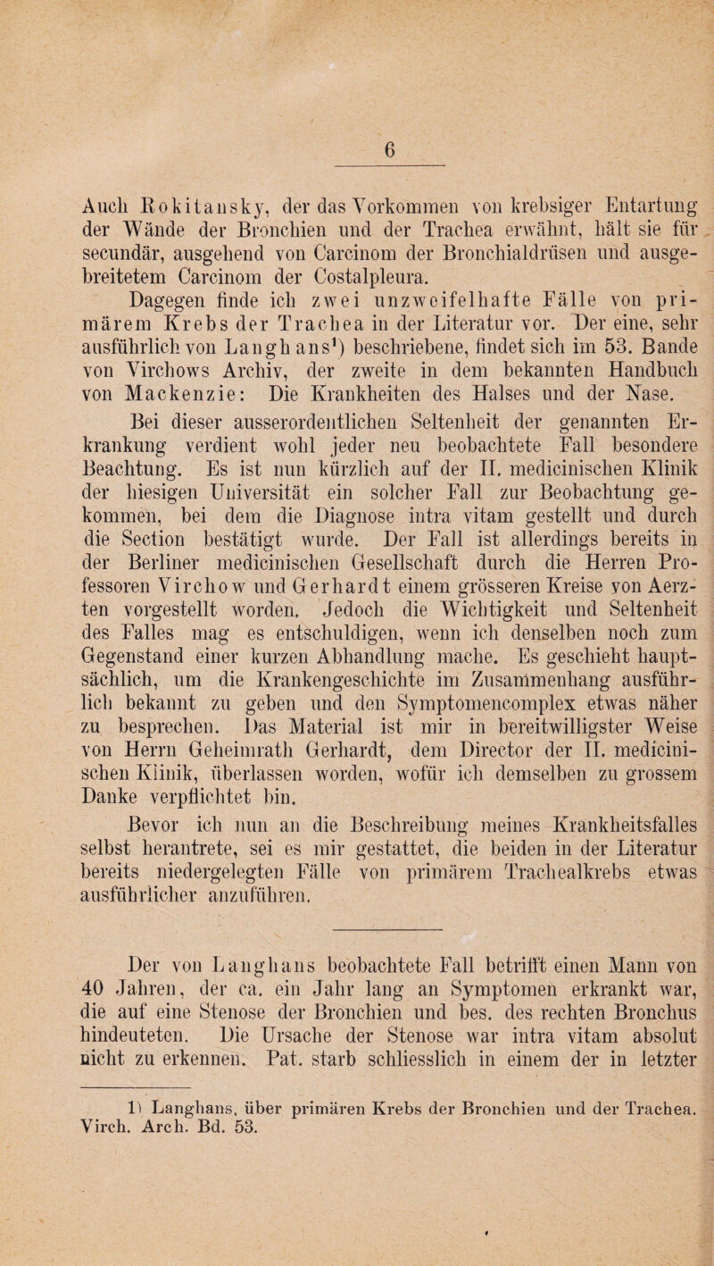 Auch Rokitansky, der das Vorkommen von krebsiger Entartung der Wände der Bronchien und der Trachea erwähnt, hält sie für secundär, ausgehend von Carcinom der Bronchialdrüsen und ausge¬ breitetem Carcinom der Costalpleura. Dagegen finde ich zwei unzweifelhafte Fälle von pri¬ märem Krebs der Trachea in der Literatur vor. Der eine, sehr ausführlich von Langhans1) beschriebene, findet sich im 53. Bande von Yirchows Archiv, der zweite in dem bekannten Handbuch von Mackenzie: Die Krankheiten des Halses und der Nase. Bei dieser ausserordentlichen Seltenheit der genannten Er¬ krankung verdient wohl jeder neu beobachtete Fall besondere Beachtung. Es ist nun kürzlich auf der II. medicinischen Klinik der hiesigen Universität ein solcher Fall zur Beobachtung ge¬ kommen, bei dem die Diagnose intra vitam gestellt und durch die Section bestätigt wurde. Der Fall ist allerdings bereits in der Berliner medicinischen Gesellschaft durch die Herren Pro¬ fessoren Virchow und Gerhardt einem grösseren Kreise yon Aerz- ten vorgestellt worden. Jedoch die Wichtigkeit und Seltenheit des Falles mag es entschuldigen, wenn ich denselben noch zum Gegenstand einer kurzen Abhandlung mache. Es geschieht haupt¬ sächlich, um die Krankengeschichte im Zusammenhang ausführ¬ lich bekannt zu geben und den Symptomencomplex etwas näher zu besprechen. Das Material ist mir in bereitwilligster Weise von Herrn Geheimrath Gerhardt, dein Director der II. medicini¬ schen Klinik, überlassen worden, wofür ich demselben zu grossem Danke verpflichtet bin. Bevor ich nun an die Beschreibung meines Krankheitsfalles selbst herantrete, sei es mir gestattet, die beiden in der Literatur bereits niedergelegten Fälle von primärem Trachealkrebs etwas ausführlicher anzuführen. Der von Langhans beobachtete Fall betrifft einen Mann von 40 Jahren, der ca. ein Jahr lang an Symptomen erkrankt war, die auf eine Stenose der Bronchien und bes. des rechten Bronchus hindeuteten. Die Ursache der Stenose war intra vitam absolut nicht zu erkennen. Pat. starb schliesslich in einem der in letzter P Langhans, über primären Krebs der Bronchien und der Trachea. Virch. Arch. Bd. 53. ♦