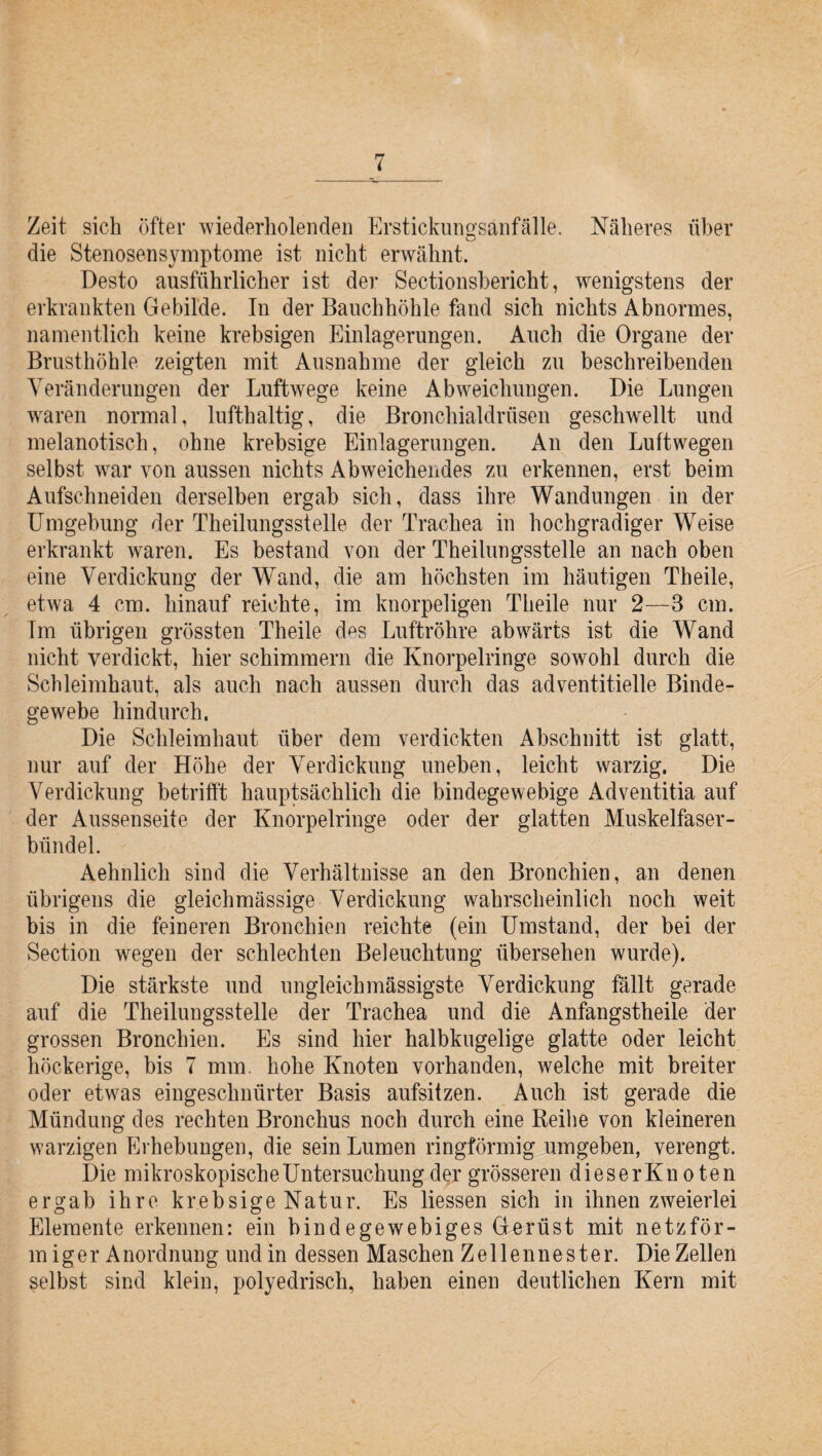 Zeit sich öfter wiederholenden Erstickungsanfälle. Näheres über die Stenosensymptome ist nicht erwähnt. Desto ausführlicher ist der Sectionsbericht, wenigstens der erkrankten Gebilde. In der Bauchhöhle fand sich nichts Abnormes, namentlich keine krebsigen Einlagerungen. Auch die Organe der Brusthöhle zeigten mit Ausnahme der gleich zu beschreibenden Veränderungen der Luftwege keine Abweichungen. Die Lungen waren normal, lufthaltig, die Bronchialdrüsen geschwellt und melanotisch, ohne krebsige Einlagerungen. An den Luftwegen selbst war von aussen nichts Abweichendes zu erkennen, erst beim Aufschneiden derselben ergab sich, dass ihre Wandungen in der Umgebung der Theilungsstelle der Trachea in hochgradiger Weise erkrankt waren. Es bestand von der Theilungsstelle an nach oben eine Verdickung der Wand, die am höchsten im häutigen Th eile, etwa 4 cm. hinauf reichte, im knorpeligen Theile nur 2—8 cm. Tm übrigen grössten Theile d^s Luftröhre abwärts ist die Wand nicht verdickt, hier schimmern die Knorpelringe sowohl durch die Schleimhaut, als auch nach aussen durch das adventitielle Binde¬ gewebe hindurch, Die Schleimhaut über dem verdickten Abschnitt ist glatt, nur auf der Höhe der Verdickung uneben, leicht warzig. Die Verdickung betrifft hauptsächlich die bindegewebige Adventitia auf der Aussenseite der Knorpelringe oder der glatten Muskelfaser¬ bündel. Aehnlich sind die Verhältnisse an den Bronchien, an denen übrigens die gleichmässige Verdickung wahrscheinlich noch weit bis in die feineren Bronchien reichte (ein Umstand, der bei der Section wegen der schlechten Beleuchtung übersehen wurde). Die stärkste und ungleichmässigste Verdickung fällt gerade auf die Theilungsstelle der Trachea und die Anfangstheile der grossen Bronchien. Es sind hier halbkugelige glatte oder leicht höckerige, bis 7 mm. hohe Knoten vorhanden, welche mit breiter oder etwas eingeschnürter Basis aufsitzen. Auch ist gerade die Mündung des rechten Bronchus noch durch eine Reihe von kleineren warzigen Erhebungen, die sein Lumen ringförmig umgeben, verengt. Die mikroskopische Untersuchung der grösseren dieserKnoten ergab ihre krebsige Natur. Es liessen sich in ihnen zweierlei Elemente erkennen: ein bindegewebiges Gerüst mit netzför¬ miger Anordnung und in dessen Maschen Zellennester. Die Zellen selbst sind klein, polyedrisch, haben einen deutlichen Kern mit