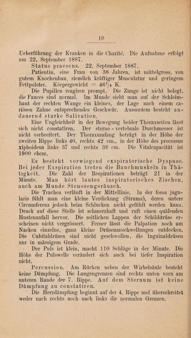 Ueberführung der Kranken in die Charite'. Die Aufnahme erfolgt am 22. September 1887. Status praesens. 22. September 1887. Patientin, eine Frau von 38 Jahren, ist mittelgross, von gutem Knochenbau, ziemlich kräftiger Musculatur und geringem Fettpolster. Körpergewicht = 461/* K. Die Pupillen reagiren prompt. Die Zunge ist nicht belegt, die Fauces sind normal. Im Munde sieht man auf der Schleim¬ haut der rechten Wange ein kleines, der Lage nach einem ca- riösen Zahne entsprechendes Geschwür. Ausserdem besteht an¬ dauernd starke Salivation. Eine Ungleichheit in der Bewegung beider Thoraxseiten lässt sich nicht constatiren. Der sterno - vertebrale Durchmesser ist nicht verbreitert. Der Thoraxumfang beträgt in der Höhe der zweiten Kippe links 40, rechts 42 cm., in der Höhe des processus xiphoideus links 37 und rechts 38 cm. Die Vitalcapacität ist 1900 cbcm. Es besteht vorwiegend exspiratorische Dyspnoe. Bei jeder Exspiration treten die Bauchmuskeln in Thä- tigkeit. Die Zahl der Respirationen beträgt 21 in der Minute. Man hört lautes inspiratorisches Zischen, auch am Munde Stenosengeräusch. Die Trachea verläuft in der Mittellinie. In der fossa jugu- laris fühlt man eine kleine Verdickung (Struma), deren untere Circumferenz jedoch beim Schlucken nicht gefühlt werden kann. Druck auf diese Stelle ist schmerzhaft und ruft einen quälenden Hustenanfall hervor. Die seitlichen Lappen der Schilddrüse er¬ scheinen nicht vergrössert. Ferner lässt die Palpation noch am Nacken einzelne, ganz kleine Drüsenanschwellungen entdecken. Die Cubitaldrüsen sind nicht geschwollen, die Inguinaldrüsen nur in mässigem Grade. Der Puls ist klein, macht 110 Schläge in der Minute. Die Höhe der Pulswelle verändert sich auch bei tiefer Inspiration nicht. Percussion. Am Rücken neben der Wirbelsäule besteht keine Dämpfung. Die Lungengrenzen sind rechts unten vorn am unteren Rande der 7. Rippe. Auf dem Sternum ist keine Dämpfung zu constatiren. Die Herzdämpfung beginnt auf der 4. Rippe und überschreitet weder nach rechts noch nach links die normalen Grenzen.