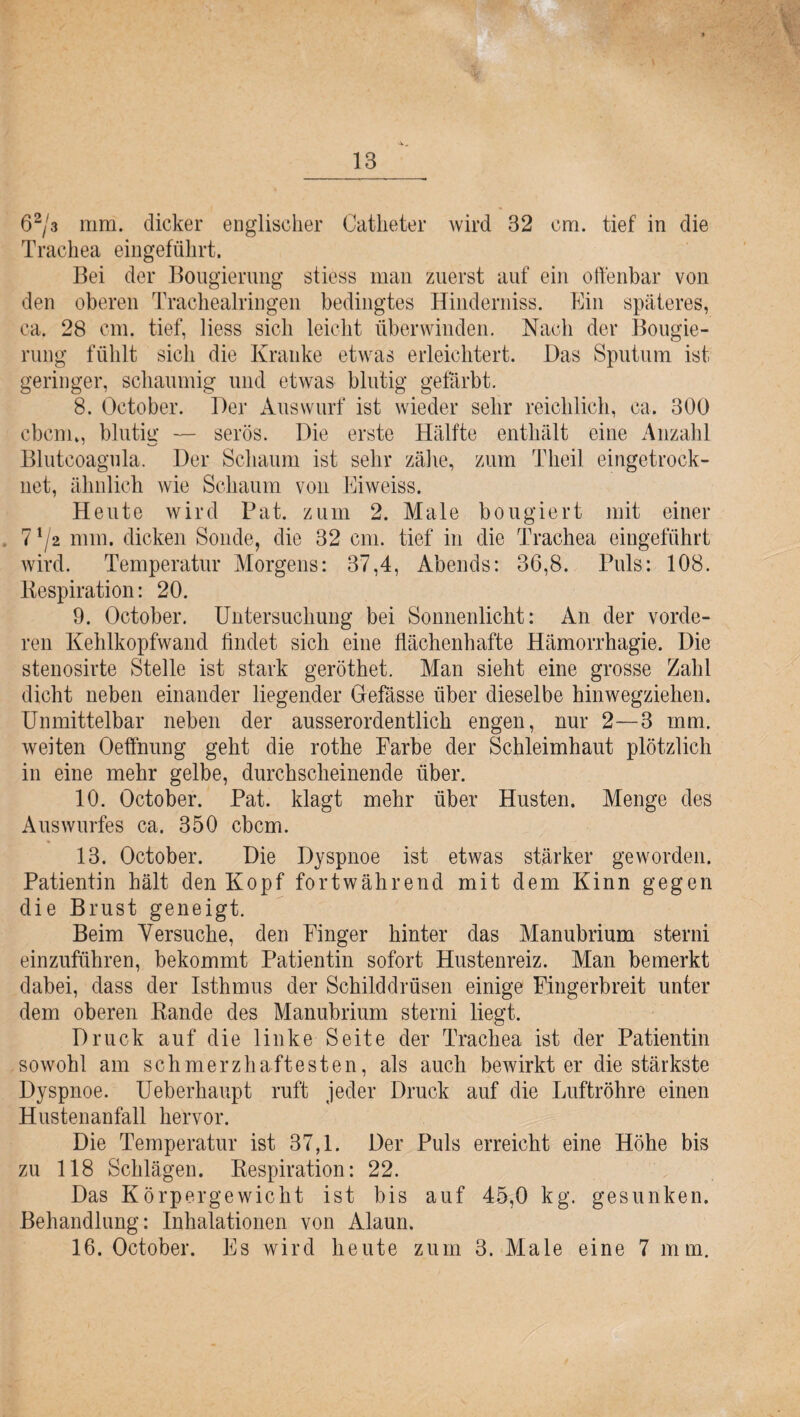 62/3 mm. dicker englischer Catheter wird 32 cm. tief in die Trachea eingeführt. Bei der Bougierung stiess man zuerst auf ein offenbar von den oberen Trachealringen bedingtes Hinderniss. Ein späteres, ca. 28 cm. tief, liess sich leicht überwinden. Nach der Bougie¬ rung fühlt sich die Kranke etwas erleichtert. Das Sputum ist. geringer, schaumig und etwas blutig gefärbt. 8. October. Der Auswurf ist wieder sehr reichlich, ca. 300 cbenu, blutig — serös. Die erste Hälfte enthält eine Anzahl Blutcoagula, Der Schaum ist sehr zähe, zum Theil eingetrock¬ net, ähnlich wie Schaum von Eiweiss. Heute wird Bat. zum 2. Male bougiert mit einer 7 7* nun. dicken Sonde, die 32 cm. tief in die Trachea eingeführt wird. Temperatur Morgens: 37,4, Abends: 36,8. Puls: 108. Bespiration: 20. 9. October. Untersuchung bei Sonnenlicht: An der vorde¬ ren Kehlkopfwand findet sich eine flächenhafte Hämorrhagie. Die stenosirte Stelle ist stark geröthet. Man sieht eine grosse Zahl dicht neben einander liegender Gefässe über dieselbe hinwegziehen. Unmittelbar neben der ausserordentlich engen, nur 2—3 mm. weiten Oeffnung geht die rothe Farbe der Schleimhaut plötzlich in eine mehr gelbe, durchscheinende über. 10. October. Pat. klagt mehr über Husten. Menge des Auswurfes ca. 350 cbcm. 13. October. Die Dyspnoe ist etwas stärker geworden. Patientin hält den Kopf fortwährend mit dem Kinn gegen die Brust geneigt. Beim Versuche, den Finger hinter das Manubrium sterni einzuführen, bekommt Patientin sofort Hustenreiz. Man bemerkt dabei, dass der Isthmus der Schilddrüsen einige Fingerbreit unter dem oberen Rande des Manubrium sterni liegt. Druck auf die linke Seite der Trachea ist der Patientin sowohl am schmerzhaftesten, als auch bewirkter die stärkste Dyspnoe. Ueberhaupt ruft jeder Druck auf die Luftröhre einen Hustenanfall hervor. Die Temperatur ist 37,1. Der Puls erreicht eine Höhe bis zu 118 Schlägen. Respiration: 22. Das Körpergewicht ist bis auf 45,0 kg. gesunken. Behandlung: Inhalationen von Alaun. 16. October. Es wird heute zum 3. Male eine 7 mm.