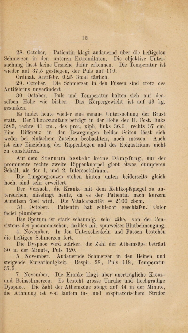 28. October. Patientin klagt andauernd über die heftigsten, Schmerzen in den unteren Extremitäten. Die objektive Unter¬ suchung lässt keine Ursache dafür erkennen. Die Temperatur ist wieder auf 37,5 gestiegen, der Puls auf 110. Ordinat. Antifebr. 0,25 3mal täglich. 29. October. Die Schmerzen in den Füssen sind trotz des Antifebrins unverändert. 30. October. Puls und Temperatur halten sich auf der¬ selben Höhe wie bisher. Das Körpergewicht ist auf 43 kg. gesunken. Es findet heute wieder eine genaue Untersuchung der Brust statt. Der Thoraxumfang beträgt in der Höhe der II. Cost. links 39.5, rechts 41 cm., des proc. xiph. links 36,0, rechts 37 cm. Eine Differenz in den Bewegungen beider Seiten lässt sich weder bei einfachem Zusehen beobachten, noch messen. Auch ist eine Einziehung der Rippenbogen und des Epigastriums nicht zu constatiren. Auf dem Sternum besteht keine Dämpfung, nur der prominente rechte zweite Rippenknorpel giebt etwas dumpferen Schall, als der 1. und 2. Intercostalraum. Die Lungengrenzen stehen hinten unten beiderseits gleich hoch, sind sehr erweitert. Der Versuch, die Kranke mit dem Kehlkopfspiegel zu un¬ tersuchen, misslingt heute, da es der Patientin nach kurzem Aufsitzen übel wird. Die Vitalcapacität =: 2100 cbcm. 31. October. Patientin hat schlecht geschlafen. Color faciei plumbens. Das Sputum ist stark schaumig, sehr zähe, von der Con- sistenz des pneumonischen, farblos mit spurweiser Blutbeimengung. 4. November. In den Unterschenkeln und Füssen bestehen die heftigen Schmerzen fort. Die Dyspnoe wird stärker, die Zahl der Athemziige beträgt 30 in der Minute, Puls 120. 5. November. Andauernde Schmerzen in den Beinen und steigende Kurzathmigkeit. Respir. 28, Puls 118, Temperatur 37.5. 7. November. Die Kranke klagt über unerträgliche Kreuz- und Beinschmerzen. Es besteht grosse Unruhe und hochgradige Dyspnoe. Die Zahl der Athemzüge steigt auf 34 in der Minute, die Athmung ist von lautem in- und exspiratorischern Stridor