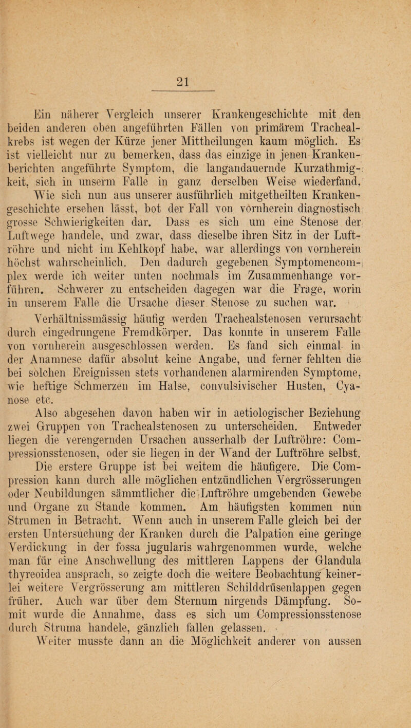 Ein näherer Vergleich unserer Krankengeschichte mit den beiden anderen oben angeführten Fällen von primärem Tracheal- krebs ist wegen der Kürze jener Mittheilungen kaum möglich. Es ist vielleicht nur zu bemerken, dass das einzige in jenen Kranken¬ berichten angeführte Symptom, die langandauernde Kurzathmig- keit, sich in unserm Falle in ganz derselben Weise wiederfand. Wie sich nun aus unserer ausführlich mitgetheilten Kranken¬ geschichte ersehen lässt, bot der Fall von vornherein diagnostisch grosse Schwierigkeiten dar. Dass es sich um eine Stenose der Luftwege handele, und zwar, dass dieselbe ihren Sitz in der Luft¬ röhre und nicht im Kehlkopf habe, war allerdings von vornherein höchst wahrscheinlich. Den dadurch gegebenen Symptomencom- plex werde ich weiter unten nochmals im Zusammenhänge vor¬ führen. Schwerer zu entscheiden dagegen war die Frage, worin in unserem Falle die Ursache dieser Stenose zu suchen war. Verhältnissmässig häufig werden Trachealstenosen verursacht durch eingedrungene Fremdkörper. Das konnte in unserem Falle von vornherein ausgeschlossen werden. Es fand sich einmal in der Anamnese dafür absolut keine Angabe, und ferner fehlten die bei solchen Ereignissen stets vorhandenen alarmirenden Symptome, wie heftige Schmerzen im Halse, convulsivischer Husten, Cya- nose etc. Also abgesehen davon haben wir in aetiologischer Beziehung zwei Gruppen von Trachealstenosen zu unterscheiden. Entweder liegen die verengernden Ursachen ausserhalb der Luftröhre: Com- pressionsstenosen, oder sie liegen in der Wand der Luftröhre selbst. Die erstere Gruppe ist bei weitem die häufigere. Die Com- pression kann durch alle möglichen entzündlichen Vergrösserungen oder Neubildungen sämmtlicher die Luftröhre umgebenden Gewebe und Organe zu Stande kommen. Am häufigsten kommen nun Strumen in Betracht. Wenn auch in unserem Falle gleich bei der ersten Untersuchung der Kranken durch die Palpation eine geringe Verdickung in der fossa jugularis wahrgenommen wurde, welche man für eine Anschwellung des mittleren Lappens der Glandula thyreoidea ansprach, so zeigte doch die weitere Beobachtung keiner¬ lei weitere Vergrösserung am mittleren Schilddrüsenlappen gegen früher. Auch war über dem Sternum nirgends Dämpfung. So¬ mit wurde die Annahme, dass es sich um Compressionsstenose durch Struma handele, gänzlich fallen gelassen. Weiter musste dann an die Möglichkeit anderer von aussen