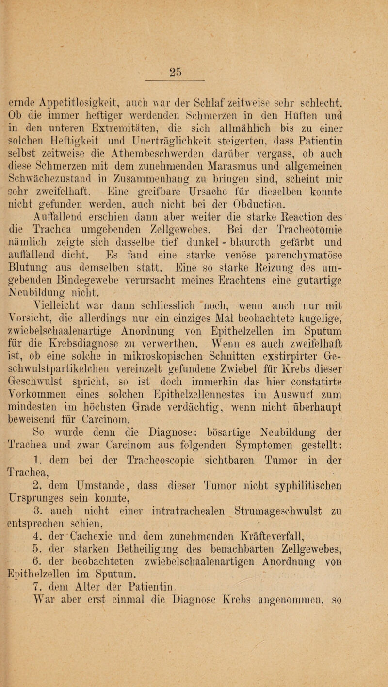 ernde Appetitlosigkeit, auch war der Schlaf zeitweise sehr schlecht. Ob die immer heftiger werdenden Schmerzen in den Hüften und in den unteren Extremitäten, die sich allmählich bis zu einer solchen Heftigkeit und Unerträglichkeit steigerten, dass Patientin selbst zeitweise die Athembeschwerden darüber vergass, ob auch diese Schmerzen mit dem zunehmenden Marasmus und allgemeinen Schwächezustand in Zusammenhang zu bringen sind, scheint mir sehr zweifelhaft. Eine greifbare Ursache für dieselben konnte nicht gefunden werden, auch nicht bei der Obduction. Auffallend erschien dann aber weiter die starke Eeaction des die Trachea umgebenden Zellgewebes. Bei der Tracheotomie nämlich zeigte sich dasselbe tief dunkel - blauroth gefärbt und auffallend dicht. Es fand eine starke venöse parenchymatöse Blutung aus demselben statt. Eine so starke Reizung des um¬ gebenden Bindegewebe verursacht meines Erachtens eine gutartige N eubildung nicht. Vielleicht war dann schliesslich noch, wenn auch nur mit Vorsicht, die allerdings nur ein einziges Mal beobachtete kugelige, zwiebelschaalenartige Anordnung von Epithelzellen im Sputum für die Krebsdiagnose zu verwerthen. Wenn es auch zweifelhaft ist, ob eine solche in mikroskopischen Schnitten exstirpirter Ge¬ schwulstpartikelchen vereinzelt gefundene Zwiebel für Krebs dieser Geschwulst spricht, so ist doch immerhin das hier constatirte Vorkommen eines solchen Epithelzellennestes im Auswurf zum mindesten im höchsten Grade verdächtig, wenn nicht überhaupt beweisend für Carcinom. So wurde denn die Diagnose: bösartige Neubildung der Trachea und zwar Carcinom aus folgenden Symptomen gestellt: 1. dem bei der Tracheoscopie sichtbaren Tumor in der Trachea, 2. dem Umstande, dass dieser Tumor nicht syphilitischen Ursprunges sein konnte, 3. auch nicht einer intratrachealen Strumageschwulst zu entsprechen schien, 4. der Cachexie und dem zunehmenden Kräfteverfall, 5. der starken Betheiligung des benachbarten Zellgewebes, 6. der beobachteten zwiebelschaalenartigen Anordnung von Epithelzellen im Sputum. y 7. dem Alter der Patientin. War aber erst einmal die Diagnose Krebs angenommen, so