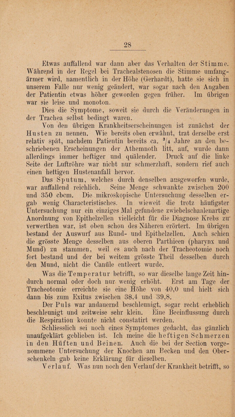 Etwas auffallend war dann aber das Verhalten der Stimme. Während in der Regel bei Trachealstenosen die Stimme umfang- ärmer wird, namentlich in der Höhe (Gerhardt), hatte sie sich in unserem Falle nur wenig geändert, war sogar nach den Angaben der Patientin etwas höher geworden gegen früher. Im übrigen war sie leise und monoton. Dies die Symptome, soweit sie durch die Veränderungen in der Trachea selbst bedingt waren. Von den übrigen Krankheitserscheinungen ist zunächst der Husten zu nennen. Wie bereits oben erwähnt, trat derselbe erst relativ spät, nachdem Patientin bereits ca. 3/4 Jahre an den be¬ schriebenen Erscheinungen der Athemnoth litt, auf, wurde dann allerdings immer heftiger und quälender. Druck auf die linke Seite der Luftröhre war nicht nur schmerzhaft, sondern rief auch einen heftigen Hustenanfall hervor. Das Sputum, welches durch denselben ausgeworfen wurde, war auffallend reichlich. Seine Menge schwankte zwischen 200 und 350 ebcm. Die mikroskopische Untersuchung desselben er¬ gab wenig Characteristisches. In wieweit die trotz häufigster Untersuchung nur ein einziges Mal gefundene zwiebelschaalenartige Anordnung von Epithelzellen vielleicht für die Diagnose Krebs zw verwerthen war, ist oben schon des Näheren erörtert. Im übrigen bestand der Auswurf aus Rund- und Epithelzellen. Auch schien die grösste Menge desselben aus oberen Parthieen (pharynx und Mund) zu stammen, weil es auch nach der Tracheotomie noch fort bestand und der bei weitem grösste Theil desselben durch den Mund, nicht die Canüle entleert wurde. Was die Temperatur betrifft, so war dieselbe lange Zeit hin¬ durch normal oder doch nur wenig erhöht. Erst am Tage der Tracheotomie erreichte sie eine Höhe von 40,0 und hielt sich dann bis zum Exitus zwischen 38,4 und 39,8. Der Puls war andauernd beschleunigt, sogar recht erheblich beschleunigt und zeitweise sehr klein. Eine Beeinflussung durch die Respiration konnte nicht constatirt werden. Schliesslich sei noch eines Symptomes gedacht, das gänzlich unaufgeklärt geblieben ist. Ich meine die heftigen Schmerzen in den Hüften und Beinen. Auch die bei der Section vorge¬ nommene Untersuchung der Knochen am Becken und den Ober¬ schenkeln gab keine Erklärung für dieselben. Verlauf. Was nun noch den Verlauf der Krankheit betrifft, so