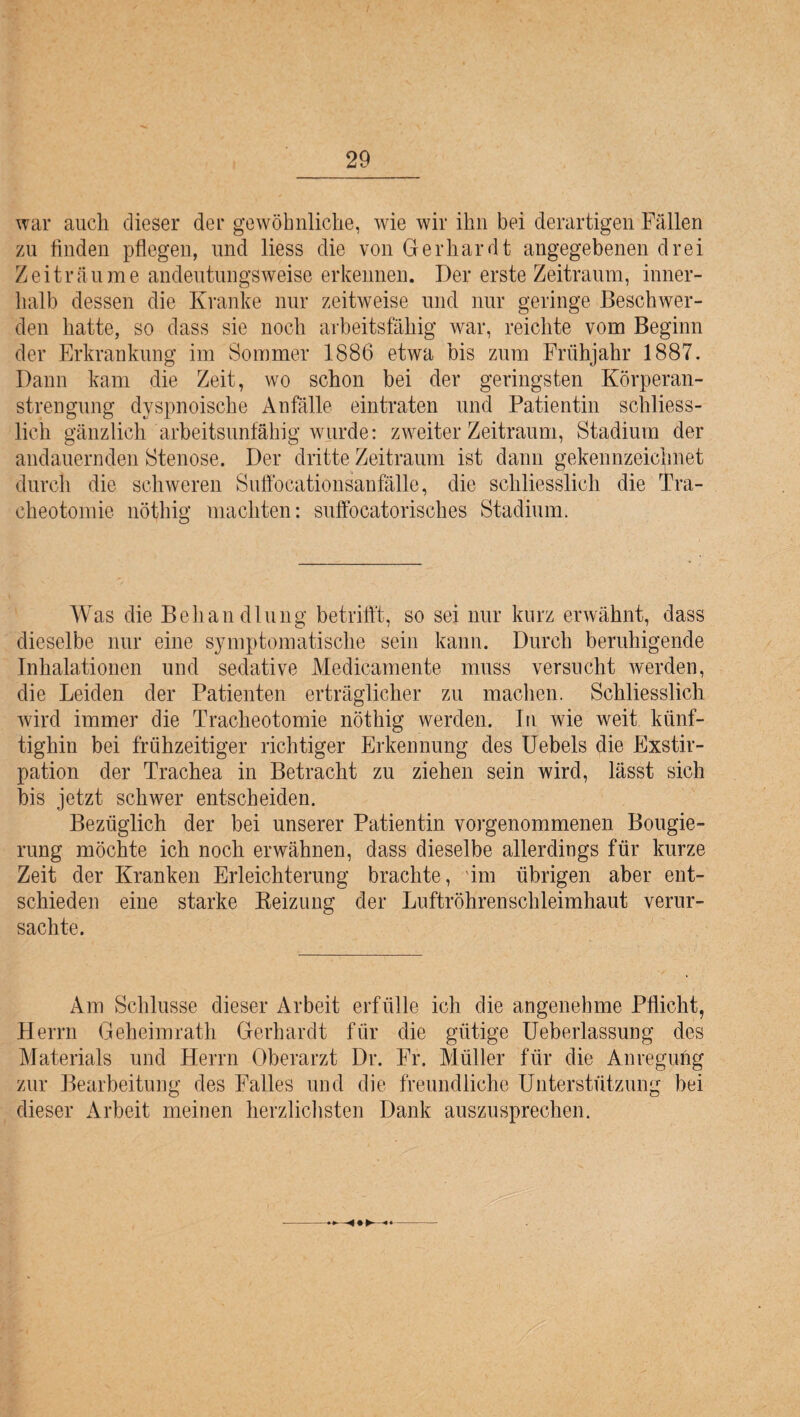 war auch dieser der gewöhnliche, wie wir ihn bei derartigen Fällen zu linden pflegen, und liess die von Gerhardt angegebenen drei Zeiträume andeutungsweise erkennen. Der erste Zeitraum, inner¬ halb dessen die Kranke nur zeitweise und nur geringe Beschwer¬ den hatte, so dass sie noch arbeitsfähig war, reichte vom Beginn der Erkrankung im Sommer 1886 etwa bis zum Frühjahr 1887. Dann kam die Zeit, wo schon bei der geringsten Körperan¬ strengung dyspnoische Anfälle eintraten und Patientin schliess¬ lich gänzlich arbeitsunfähig wurde: zweiter Zeitraum, Stadium der andauernden Stenose. Der dritte Zeitraum ist dann gekennzeichnet durch die schweren Suffocationsanfälle, die schliesslich die Tra¬ cheotomie nötliig machten: suffocatorisches Stadium. Was die Behandlung betrifft, so sei nur kurz erwähnt, dass dieselbe nur eine symptomatische sein kann. Durch beruhigende Inhalationen und sedative Medikamente muss versucht werden, die Leiden der Patienten erträglicher zu machen. Schliesslich wird immer die Tracheotomie nöthig werden. In wie weit künf¬ tighin bei frühzeitiger richtiger Erkennung des Uebels die Exstir¬ pation der Trachea in Betracht zu ziehen sein wird, lässt sich bis jetzt schwer entscheiden. Bezüglich der bei unserer Patientin vorgenommenen Bougie¬ rung möchte ich noch erwähnen, dass dieselbe allerdings für kurze Zeit der Kranken Erleichterung brachte, im übrigen aber ent¬ schieden eine starke Reizung der Luftröhrenschleimhaut verur¬ sachte. Am Schlüsse dieser Arbeit erfülle ich die angenehme Pflicht, Herrn Geheimrath Gerhardt für die gütige Ueberlassung des Materials und Herrn Oberarzt Dr. Fr. Müller für die Anregung zur Bearbeitung des Falles und die freundliche Unterstützung bei dieser Arbeit meinen herzlichsten Dank auszusprechen.