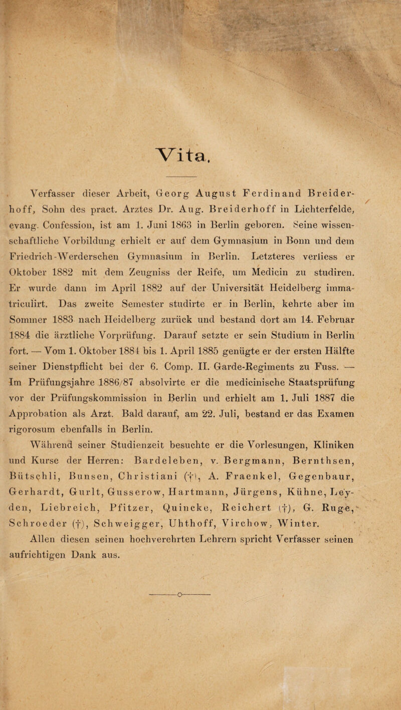 Vita Verfasser dieser Arbeit, Georg August Ferdinand Breider- hoff, Sohn des pract. Arztes Dr. Aug. Br eiderhoff in Lichterfelde, evang. Confession, ist am 1. Juni 1863 in Berlin geboren. Seine wissen¬ schaftliche Vorbildung erhielt er auf dem Gymnasium in Bonn und dem Friedrich-Werderschen Gymnasium in Berlin. Letzteres verliess er Oktober 1882 mit dem Zeugniss der Reife, um Medicin zu studiren. Er wurde dann im April 1882 auf der Universität Heidelberg imma- triculirt. Das zweite Semester studirte er in Berlin, kehrte aber im Sommer 1883 nach Heidelberg zurück und bestand dort am 14. Februar 1884 die ärztliche Vorprüfung. Darauf setzte er sein Studium in Berlin fort. — Vom 1. Oktober 1881 bis 1. April 1885 genügte er der ersten Hälfte seiner Dienstpflicht bei der 6. Comp. II. Garde-Regiments zu Fuss. — Im Prüfungsjahre 1886/87 absolvirte er die medicinische Staatsprüfung vor der Prüfungskommission in Berlin und erhielt am 1. Juli 1887 die Approbation als Arzt. Bald darauf, am 22. Juli, bestand er das Examen rigorosum ebenfalls in Berlin. Während seiner Studienzeit besuchte er die Vorlesungen, Kliniken und Kurse der Herren: Bardeleben, v. Bergmann, Bernthsen, Bütschli, Bimsen, Christiani (j*), A. Fraenkel, Gegenbaur, Gerhardt, Gur 11, Gusserow, Hartmann, Jürgens, Kühne, Le'y- den, Liebreich, Pfitzer, Quincke, Reichert (f), G. Rüge, Schroeder (f), Schweigger, Uhthoff, Virchow, Winter. Allen diesen seinen hochverehrten Lehrern spricht Verfasser seinen aufrichtigen Dank aus.