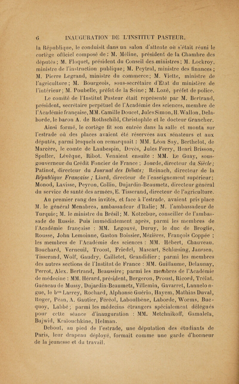 la République, le conduisit clans un salon d'attente où s’était réuni le cortège officiel composé de : M. Méiine, président de la Chambre des députés; M. Floquet, président du Conseil des ministres; M. Lockroy, ministre de l’instruction publique; M. Peytral, ministre des finances; M. Pierre Legrand, ministre du commerce; M. Viette, ministre de l’agriculture; M. Bourgeois, sous-secrétaire d’Elat du ministère de l’intérieur; M. Poubelle, préfet de la Seine; M. Lozé, préfet de police. Le comité de l’Institut Pasteur était représenté par M. Bertrand, président, secrétaire perpétuel de l’Académie des sciences, membre de l’Académie française, MM. Camille Doucet, Jules Simon, H. Wallon, Dela- borde,le baron A. de Rothschild, Ghristophle et le docteur Grancher. Ainsi formé, le cortège fit son entrée dans la salle et monta sur l’estrade où des places avaient été réservées aux sénateurs et aux députés, parmi lesquels on remarquait : MM. Léon Say, Berthelot, de Marcère, le comte de Laubespin, Devès, Jules Ferry, Henri Brisson, Spuller, Lévêque, Ribot. Venaient ensuite : MM. Le Guay, sous- gouverneur du Crédit Foncier de France ; Jourde, directeur du Siècle; Patinot, directeur du Journal des Débats; Reinach, directeur de la République Française ; Liard, directeur de l’enseignement supérieur; Monod, Lavisse, Peyron, Collin, Dujardin-Beaumetz, directeur général du service de santé des armées, E. Tisserand, directeur de l’agriculture. Au premier rang des invités, et face à l’estrade, avaient pris place M. le général Menabrea, ambassadeur d’Italie; M. l’ambassadeur de Turquie; M. le ministre du Brésil; M. Kotzebue, conseiller de l’ambas¬ sade de Russie. Puis immédiatement après, parmi les membres de l’Académie française : MM. Legouvé, Duruy, le duc de Broglie, Rousse, John Lemoinne, Gaston Boissier, Mézières, François Goppée ; les membres de l’Académie des sciences : MM. Hébert, Chauveau, Bouchard, Verneuil, Troost, Friedel, Mascart, Schlœsing, Janssen, Tisserand, Wolf, Gaudry, Cailletet, Grandidier ; parmi les membres des autres sections de l’Institut de France : MM. Guillaume, Delaunay, Perrot, Alex. Bertrand, Beaussire; parmi les membres de l’Académie de médecine : MM. Hérard, président, Bergeron, Proust, Ricord, Trélat, Guéneau de Mussy, Dujardin-Beaumetz, Villemin, Gavarret, Lannelo n- gue, le bon Larrey, Roehard, Alphonse Guérin, Ilayem, Mathias Duval, Roger, Péan, A. Gautier, Féréoi, Laboulbène, Laborde, Worms, Buc- quoy, Labbé ; parmi les médecins étrangers spécialement délégués pour cette séance d’inauguration : MM. Metchnikoff, Gamaleïa, Bujwid, Kraïouchkine, Helman. Debout, au pied de l’estrade, une députation des étudiants de Paris, leur drapeau déployé, formait comme une garde d’honneur de la jeunesse et du travail.
