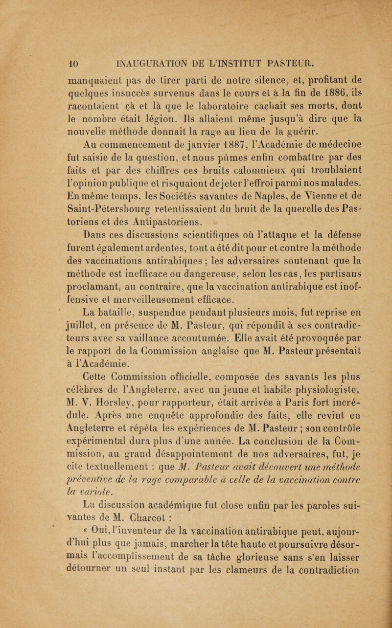 manquaient pas de tirer parti de notre silence, et, profitant de quelques insuccès survenus dans le cours et à la fin de 1886, ils racontaient ça et là que le laboratoire cachait ses morts, dont le nombre était légion. Ils allaient même jusqu’à dire que la nouvelle méthode donnait la rage au lieu de la guérir. Au commencement de janvier 1887, l’Académie de médecine fut saisie de la question, et nous pûmes enfin combattre par des faits et par des chiffres ces bruits calomnieux qui troublaient l’opinion publique et risquaient de jeter l’effroi parmi nos malades. En même temps, les Sociétés savantes de Naples, de Vienne et de Saint-Pétersbourg retentissaient du bruit de la querelle des Pas¬ toriens et des Antipastoriens. Dans ces discussions scientifiques où l’attaque et la défense furent également ardentes, tout a été dit pour et contre la méthode des vaccinations antirabiques ; les adversaires soutenant que la méthode est inefficace ou dangereuse, selon les cas, les partisans proclamant, au contraire, que la vaccination antirabique est inof¬ fensive et merveilleusement efficace. La bataille, suspendue pendant plusieurs mois, fut reprise en juillet, en présence de M. Pasteur, qui répondit à ses contradic¬ teurs avec sa vaillance accoutumée. Elle avait été provoquée par le rapport de la Commission anglaise que M. Pasteur présentait à l'Académie. Cette Commission officielle, composée des savants les plus célèbres de l’Angleterre, avec un jeune et habile physiologiste, M. V. Horsley, pour rapporteur, était arrivée à Paris fort incré¬ dule. Après une enquête approfondie des faits, elle revint en Angleterre et répéta les expériences de M. Pasteur ; son contrôle expérimental dura plus d’une année. La conclusion de la Com¬ mission, au grand désappointement de nos adversaires, fut, je cite textuellement : que M. Pasteur avait découvert une méthode préventive de la rage comparable à celle de la vaccination contre la variole. La discussion académique fut close enfin par les paroles sui¬ vantes de M. Charcot : « Oui, l’inventeur de la vaccination antirabique peut, aujour¬ d’hui plus que jamais, marcher la tête haute et poursuivre désor¬ mais l’accomplissement de sa tâche glorieuse sans s’en laisser détourner un seul instant par les clameurs de la contradiction