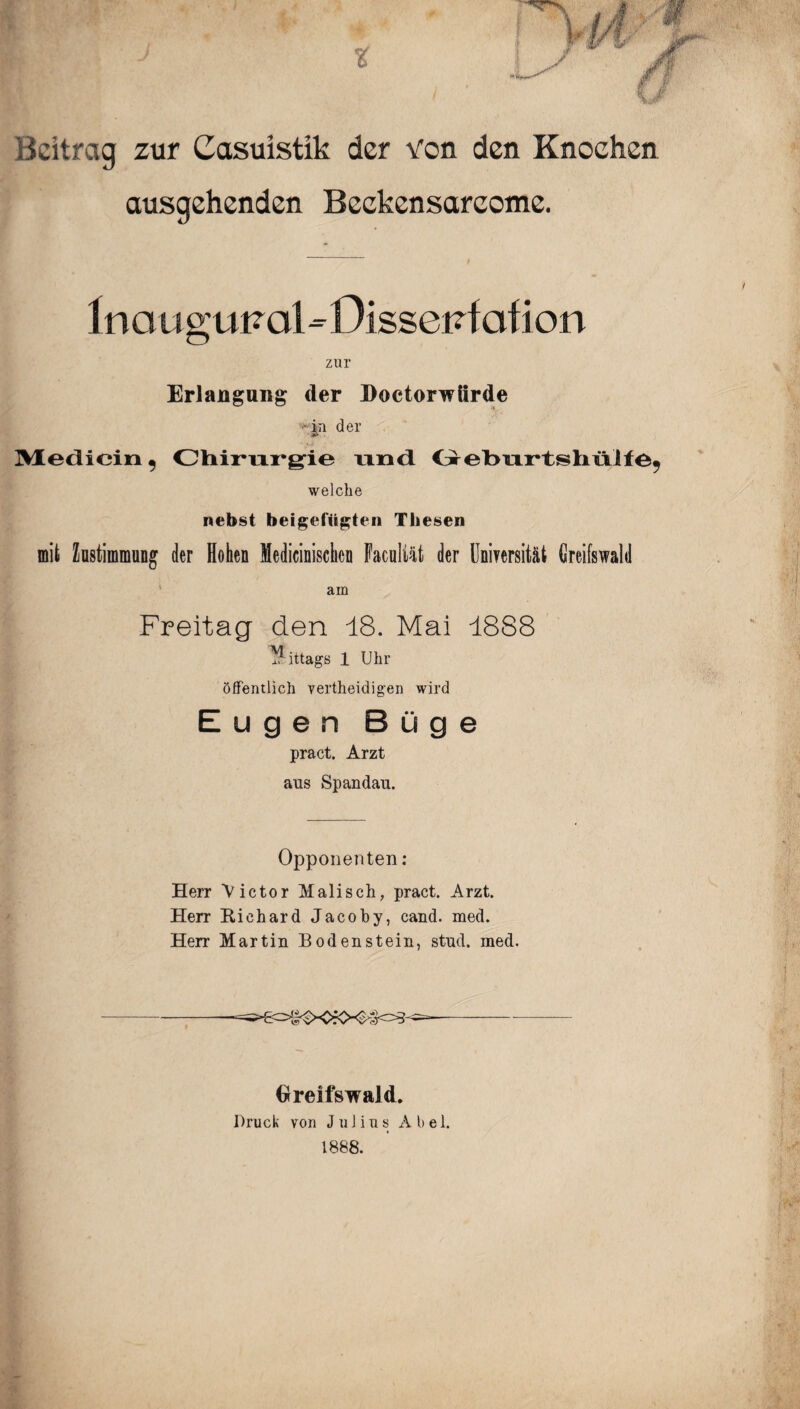 Beitrag zur Casuistlk der von den Knochen ausgehenden Beekensareome. 1 no u guFol - Dissei^f of ion zur Erlangung der Doctorwürde - in der .. ^ Medicin 9 Chirurgie und Greburtshülie^ welche nebst beigefügten Thesen mit hstimmung der Hohen Medicinischen Faculiät der Uniyersität Greifswald am Freitag den 18. Mai 1888 ittags 1 Uhr öffentlich vertheidig'en wird Eugen Büge pract. Arzt ans Spandau. Opponenten: Herr Victor Malisch, pract. Arzt. Herr Richard Jacoby, cand. med. Herr Martin Boden stein, stnd. med. Greifswald. Druck von Julius A b e 1. 1888.